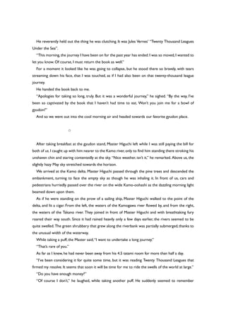 He reverently held out the thing he was clutching. It was Jules Vernes’ “Twenty Thousand Leagues
Under the Sea”.
“This morning,the journey I have been on for the past year has ended.I was so moved,I wanted to
let you know. Of course, I must return the book as well.”
For a moment it looked like he was going to collapse, but he stood there so bravely, with tears
streaming down his face, that I was touched, as if I had also been on that twenty-thousand league
journey.
He handed the book back to me.
“Apologies for taking so long, truly. But it was a wonderful journey,” he sighed. “By the way, I’ve
been so captivated by the book that I haven’t had time to eat. Won’t you join me for a bowl of
gyudon?”
And so we went out into the cool morning air and headed towards our favorite gyudon place.
○
After taking breakfast at the gyudon stand, Master Higuchi left while I was still paying the bill for
both of us.I caught up with him nearer to the Kamo river,only to find him standing there stroking his
unshaven chin and staring contentedly at the sky. “Nice weather, isn’t it,” he remarked. Above us, the
slightly hazy May sky stretched towards the horizon.
We arrived at the Kamo delta. Master Higuchi passed through the pine trees and descended the
embankment, turning to face the empty sky as though he was inhaling it. In front of us, cars and
pedestrians hurriedly passed over the river on the wide Kamo-oohashi as the dazzling morning light
beamed down upon them.
As if he were standing on the prow of a sailing ship, Master Higuchi walked to the point of the
delta, and lit a cigar. From the left, the waters of the Kamogawa river flowed by, and from the right,
the waters of the Takano river. They joined in front of Master Higuchi and with breathtaking fury
roared their way south. Since it had rained heavily only a few days earlier, the rivers seemed to be
quite swelled. The green shrubbery that grew along the riverbank was partially submerged,thanks to
the unusual width of the waterway.
While taking a puff, the Master said,“I want to undertake a long journey.”
“That’s rare of you.”
As far as I knew, he had never been away from his 4.5 tatami room for more than half a day.
“I’ve been considering it for quite some time, but it was reading Twenty Thousand Leagues that
firmed my resolve. It seems that soon it will be time for me to ride the swells of the world at large.”
“Do you have enough money?”
“Of course I don’t,” he laughed, while taking another puff. He suddenly seemed to remember
 