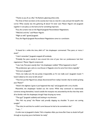 “Thanks to you, fit as a flea.” He flashed a gleaming white smile.
The three of them sat down at the counter, but I was at a loss for a seat, and just hid myself in the
corner. What exactly was this gathering all about? I’d never seen Master Higuchi and Jougasaki
together in one place, so this had to be for something important.
Thus, the curtains rose on the Higuchi-Jougasaki Reconciliation Negotiations.
“Well, let’s end this,” said Master Higuchi.
“Might as well,” agreed Jougasaki.
Thus, the Higuchi-Jougasaki Reconciliation Negotiations came to a conclusion.
○
“It lasted for a while this time, didn’t it?” the shopkeeper commented. “Five years, or more, I
think?”
“I don’t remember,” Jougasaki snapped off carelessly.
“Probably five years exactly. It was around this time of year that our predecessors had their
negotiations,” Master Higuchi conjectured.
“I see, I see. Five years exactly then,” the shopkeeper nodded.“What happened to them?”
“My predecessor got a job at a courthouse in Nagasaki, since he came from there originally.”
“And yours, Jougasaki?”
“Hmm, not really sure. He was pretty irresponsible, so I’m not really sure,” Jougasaki mused. “I
haven’t talked to him since he left school.”
“Then he’s just like Higuchi-kun,always disconnected from reality.I wonder why he ended up being
your Master?”
“Haven’t the slightest. I guess it just happened that way,” said Jougasaki.with a wry chuckle.
Meanwhile, the shopkeeper handed out the ramen. While they continued to mysteriously
converse among themselves, I stood outside the mosquito net, astounded by the fact that they were
all so familiar with the shopkeeper, though I kept slurping my ramen.
“That guy?” Jougasaki suddenly said, looking in my direction.
“Mm. He’s my proxy,” the Master said, proudly clapping my shoulder. “Is yours not coming
tonight?”
“That idiot, he said that he couldn’t come because he had to be somewhere else.”
“I see…”
A smile rose to Jougasaki’s cheeks.“He’s a hopeless villain, you know. But I have no doubt he’ll pull
through as my proxy; yours had better be ready.”
 