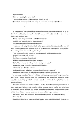 “I look forward to it.”
“Make sure you bring him to the duel.”
“The shopkeeper laughed.“So you’re actually going to do that?”
“Naturally.The Kamo-oohashi Duel is one of the ceremonies, after all,” said the Master.
○
As it seemed that the conference had ended harmoniously, Jougasaki gallantly rode off on his
bicycle. Master Higuchi yawned loudly and said, “I suppose we’ll need to kick Ozu awake from his
beauty sleep sooner or later.”
“Master, I don’t really understand,” I said.“What’s a proxy?”
I’ll explain it to you tomorrow, I’m too tired tonight.”
And he set off back towards ShimogamoYuusuisou.
I was tasked with taking Hanuki-san back to her apartment near Kawabata-doori. She was still
softly cuddling the teddy bear from the hotpot as she walked along the dark road. She looked less
like a military commander than a lonely, troubled girl.
While these thoughts went through my mind, we walked in silence along Mikage-doori.
“Jougasaki-san’s pretty cool, isn’t he?”
Upon hearing me say that she snickered.
“He’s not that different from Higuchi-kun, you know.”
“Really?They don’t seem too alike, other than their prank wars…”
“He’s actually enjoys it, though it’s hard to tell from his face.”
“That sounds kind of hard to believe.”
“It’s because he hasn’t had a friend other than Higuchi-kun for a long time.”
She fell silent and squashed the teddy bear to her body; it mournfully stared at me.
At last we approached the Takano river. Mikage-bashi is a snug, round sort of bridge from which
you can see Daimonji mountain to the east. Whenever the Bon festival came around, the bridge
would be packed with people who had come to see the Daimonji fires. By the way, I still haven’t seen
an okuribi bonfire.
Hanuki-san still hadn’t said another word, and I couldn’t shake off an ominous premonition, as if
some foul creature had built a nest inside her and was just about to crawl out. Her face looked blue,
as if she were thinking extremely hard, and her lips were pressed together, though trembling rather
subtly. It was like she was about to come to some sort of life-changing decision.
“Are you not feeling well, Hanuki-san?” I inquired somewhat timidly, but she grinned widely.
“You noticed?”
She suddenly rushed to the guardrail on the bridge and almost beautifully, smoothly threw up. She
 