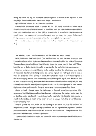 strong, was selfish and lazy and a complete demon, neglected his studies, lacked any shred of pride
and gorged himself three times a day on other people’s unhappiness?
I got up and just listened to Ozu’s breathing for a while.
I had a terrible premonition feeling so strong it was as if I was staring straight at it; it spread like oil
through my chest, and any attempt to deny it would have been worthless. I was so dissatisfied with
my present situation that I went to the trouble of consulting the fortune teller in Kiyamachi,yet what
exactly was it? I was supposed to grab hold of an opportunity and escape into a better life,but wasn’t
I being pressured more and more into a ravine where turning back was impossible?
Ozu turned towards me as I lay there in torment, his face twisted into a cherubic semblance of
sleep.
○
The next day, I kicked a still half-asleep Ozu into the hallway, and left for campus.
I still couldn’t keep the Kamo-oohashi Duel out of my mind, and spent the day in an agitated state.
I hastily brought the school experiment I was conducting to an end, and hurried back to Shimogamo
Yuusuisou. I went to call on Master Higuchi, but the board that swung from his door said “Taking a
bath”. He was no doubt cleansing himself in preparation for the duel which was soon to occur.
I returned to my own room and listened to the burbling sounds of the coffeemaker, while staring
at the castella that Hanuki-san had given me the previous night. It was really quite cruel of here, to
make one person eat such a quantity of castella. I thought that it would be far more appropriate to
take it while sipping tea with some other lovely person, and surprised myself when Akashi-san came
to mind. To face this unlucky selection as a successor of the Masochistic Proxy-Proxy War, and being
forcibly placed upon the doorstep of unhappiness, it is all I can do to indulge myself in these insolent
daydreams and escape from reality if only for a little while. I am not unaware of my shame.
Above my head, a hapless moth that had gotten in fluttered around the fluorescent light. I
remembered that Akashi-san hated moths, and started thinking about that incident on the stairs like
an idiot. I cut up the castella with a fruit knife, and stuffed my cheeks with slice after slice, groaning to
myself. As I was about to reach for my library of porn to assuage my feelings of worthlessness, a
knock came at my door.
When I opened the door, Akashi-san was standing on the other side, but she screamed and
stepped back. At first I thought it was my countenance that had frightened her, my cheeks flush with
passion like a beast, but I realized that it was actually the moth behind me. I slowly coaxed the moth
out and showed Akashi-san inside like a gentleman.
“Master Higuchi called me to inform you he’ll come at dusk. It doesn’t look like he’s in his room,”
she told me.
 