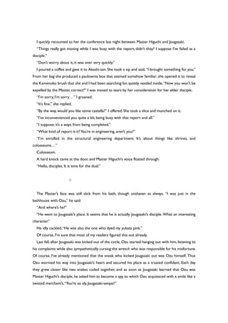 I quickly recounted to her the conference last night between Master Higuchi and Jougasaki.
“Things really got moving while I was busy with the report, didn’t they? I suppose I’ve failed as a
disciple.”
“Don’t worry about it, it was over very quickly.”
I poured a coffee and gave it to Akashi-san. She took a sip and said, “I brought something for you.”
From her bag she produced a paulownia box that seemed somehow familiar; she opened it to reveal
the Kamenoko brush that she and I had been searching for,quietly nestled inside.“Now you won’t be
expelled by the Master, correct?” I was moved to tears by her consideration for her elder disciple.
“I’m sorry, I’m sorry…” I groaned.
“It’s fine,” she replied.
“By the way, would you like some castella?” I offered. She took a slice and munched on it.
“I’ve inconvenienced you quite a bit, being busy with that report and all.”
“I suppose; it’s a ways from being completed.”
“What kind of report is it?You’re in engineering, aren’t you?”
“I’m enrolled in the structural engineering department. It’s about things like shrines, and
colosseums…”
Colosseum.
A hard knock came at the door, and Master Higuchi’s voice floated through.
“Hello, disciples. It is time for the duel.”
○
The Master’s face was still slick from his bath, though unshaven as always. “I was just in the
bathhouse with Ozu,” he said.
“And where’s he?”
“He went to Jougasaki’s place. It seems that he is actually Jougasaki’s disciple. What an interesting
character.”
He idly cackled.“He was also the one who dyed my yukata pink.”
Of course, I’m sure that most of my readers figured this out already.
Last fall, after Jougasaki was kicked out of the circle, Ozu started hanging out with him, listening to
his complaints while also sympathetically cursing the wretch who was responsible for his misfortune.
Of course, I’ve already mentioned that the sneak who kicked Jougasaki out was Ozu himself. Thus
Ozu wormed his way into Jougasaki’s heart and secured his place as a trusted confidant. Each day
they grew closer like two snakes coiled together, and as soon as Jougasaki learned that Ozu was
Master Higuchi’s disciple, he asked him to become a spy, to which Ozu acquiesced with a smile like a
twisted merchant’s,“You’re so sly, Jougasaki-senpai!”
 