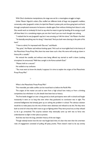 With Ozu’s clandestine manipulations, the stage was set for a meaningless struggle to begin.
Under Master Higuchi’s orders, Ozu stuffed ten different kinds of bugs into Jougasaki’s mailbox;
conversely, under Jougasaki’s orders, he dyed the Master’s yukata pink, and thus going back and forth
through complicated maneuvers he became a double agent. Even without thinking hard about it, only
Ozu would work so tirelessly. It’s hard to say what he meant to gain by bending all his energy to pull
off these feats. It is a tantalizing enigma, yet one that I won’t put too much thought into solving.
“I realized that he was Jougasaki’s spy, but it was amusing,so I left him alone,” the Master chortled.
“So basically, everything was his doing,” I theorized.“And you both were dancing in the palm of his
hand.”
“I have to admit, I’m impressed with Ozu-san,” said Akashi.
“Yes,quite,” the Master said without looking upset.“He’s such an incorrigible fool.In the history of
the Masochistic Proxy-Proxy War, there has never been such a feat. His name will surely go down in
history.Ah, a castella.”
He noticed the castella, and without even being offered any started to wolf it down. Looking
triumphant, he announced,“Well then, tonight is the Kamo-oohashi Duel.”
“Master, hold on a second.”
He nodded at my confusion.
“You must want to know the details, I suppose. It is time to explain the origins of the Masochistic
Proxy-ProxyWar.”
○
What is the Masochistic Proxy-Proxy War?
This miserable, yet noble conflict can be traced back to before the PacificWar.
The origins of the matter are said to stem from a high school love rivalry, or from a drinking
competition, but whichever it is, the details have been lost to history.
The first battle dragged on over a long period, as both participants were still in school and fought
incessantly. It went on so long that even when they graduated, no conclusion was in sight. The
unnamed belligerents had already given up on solving the problem in school. The obvious solution
would be to make peace, but the two of them were obstinate and refused to do this. Yet they were
both so tired of it that they didn’t want to go on fighting either.They were proud too,so they refused
to let it go unresolved. The surprise solution they eventually came up with was to force two
underclassmen to fight in their place as proxies.
And that was how the long, unbroken history of the war began.
Though nobody knows how the war was fought back then, it’s clear that even then the unwritten
rules of engagement consisted of pulling off petty pranks. There doesn’t need to be any enmity
 