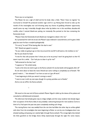 There was no turning back.
The Master let out a sigh of relief and let his body relax a little. “Now I have no regrets,” he
murmured to himself. He produced another cigar and lit it up. Having been forced to take up the
mantle of this meaningless war and throwing away any chance of grabbing whatever opportunity
would come my way, I miserably thought about what lay before me in this worthless, decades-old
conflict, when I noticed Akashi-san poking me insistently. She pointed at the box containing the
Kamenoko brush.
“Master, I have the Kamenoko brush.Akashi-san managed to obtain it for me.”
As I presented him with the brush, the Master’s eyes widened in astonishment, and he gave a little
gasp, but soon his face crumpled apologetically.
“I’m sorry,” he said.“I’ll be leaving after the duel is over.”
“Eh?” Akashi-san gaped in surprise.
“So you really are going to go on that trip around the world? It still seems a bit reckless to me.”
But he just shook his head.
“It was for that sole purpose that I chose you to be my proxy. I won’t be going back to that 4.5
tatami room for a while. Can I ask you to clean it up for me?”
“Self-centered to the last, I see.”
“I suppose so.” He smiled wanly.
“Look at the time; we need to get to the Kamo-oohashi. It’s my last battle with Jougasaki, after all.”
As we were about to leave the room, Hanuki-san came rushing in, completely out of breath. “Oh
good, I made it…” she wheezed.“I ran here as soon as I got off work.”
“I was beginning to think you weren’t coming to watch.”
“I want to see it with my own eyes, though it’s a pretty pointless sort of battle.”
And so we set off for the Kamo-oohashi.
○
We stood on the east end of Kamo-oohashi. Master Higuchi rolled up the sleeve of his yukata and
consulted an old-fashioned wristwatch.
The afternoon had already given way to indigo twilight, and the noisy students had already begun
their occupation of the Kamo delta.It was probably a welcoming banquet for new students.Come to
think of it, I had spent the past two years completely avoiding such things.
The roaring Kamo river was swelled from the rain that had fallen the other day, its surface gilded
with silver from the streetlights that were beginning to flicker on one by one. Imadegawa-doori was
already bustling, and passing cars washed light through Kamo-oohashi. The orange lights that dotted
the thick guardrail on the bridge shone dimly, mysteriously through the night. For some reason,
 