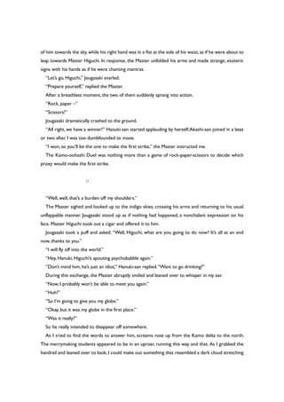 of him towards the sky,while his right hand was in a fist at the side of his waist,as if he were about to
leap towards Master Higuchi. In response, the Master unfolded his arms and made strange, esoteric
signs with his hands as if he were chanting mantras.
“Let’s go, Higuchi,” Jougasaki snarled.
“Prepare yourself,” replied the Master.
After a breathless moment, the two of them suddenly sprang into action.
“Rock, paper –”
“Scissors!”
Jougasaki dramatically crashed to the ground.
“All right, we have a winner!” Hanuki-san started applauding by herself;Akashi-san joined in a beat
or two after. I was too dumbfounded to move.
“I won, so you’ll be the one to make the first strike,” the Master instructed me.
The Kamo-oohashi Duel was nothing more than a game of rock-paper-scissors to decide which
proxy would make the first strike.
○
“Well, well, that’s a burden off my shoulders.”
The Master sighed and looked up to the indigo skies, crossing his arms and returning to his usual
unflappable manner. Jougasaki stood up as if nothing had happened, a nonchalant expression on his
face. Master Higuchi took out a cigar and offered it to him.
Jougasaki took a puff and asked, “Well, Higuchi, what are you going to do now? It’s all at an end
now, thanks to you.”
“I will fly off into the world.”
“Hey, Hanuki, Higuchi’s spouting psychobabble again.”
“Don’t mind him, he’s just an idiot,” Hanuki-san replied.“Want to go drinking?”
During this exchange, the Master abruptly smiled and leaned over to whisper in my ear.
“Now, I probably won’t be able to meet you again.”
“Huh?”
“So I’m going to give you my globe.”
“Okay, but it was my globe in the first place.”
“Was it really?”
So he really intended to disappear off somewhere.
As I tried to find the words to answer him, screams rose up from the Kamo delta to the north.
The merrymaking students appeared to be in an uproar, running this way and that. As I grabbed the
handrail and leaned over to look, I could make out something that resembled a dark cloud stretching
 