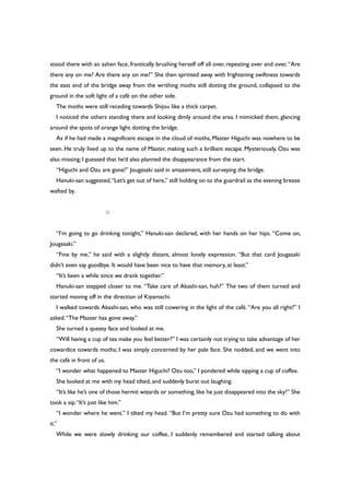 stood there with an ashen face, frantically brushing herself off all over, repeating over and over, “Are
there any on me? Are there any on me?” She then sprinted away with frightening swiftness towards
the east end of the bridge away from the writhing moths still dotting the ground, collapsed to the
ground in the soft light of a café on the other side.
The moths were still receding towards Shijou like a thick carpet.
I noticed the others standing there and looking dimly around the area. I mimicked them, glancing
around the spots of orange light dotting the bridge.
As if he had made a magnificent escape in the cloud of moths, Master Higuchi was nowhere to be
seen. He truly lived up to the name of Master, making such a brilliant escape. Mysteriously, Ozu was
also missing; I guessed that he’d also planned the disappearance from the start.
“Higuchi and Ozu are gone!” Jougasaki said in amazement, still surveying the bridge.
Hanuki-san suggested,“Let’s get out of here,” still holding on to the guardrail as the evening breeze
wafted by.
○
“I’m going to go drinking tonight,” Hanuki-san declared, with her hands on her hips. “Come on,
Jougasaki.”
“Fine by me,” he said with a slightly distant, almost lonely expression. “But that card Jougasaki
didn’t even say goodbye. It would have been nice to have that memory, at least.”
“It’s been a while since we drank together.”
Hanuki-san stepped closer to me. “Take care of Akashi-san, huh?” The two of them turned and
started moving off in the direction of Kiyamachi.
I walked towards Akashi-san, who was still cowering in the light of the café. “Are you all right?” I
asked.“The Master has gone away.”
She turned a queasy face and looked at me.
“Will having a cup of tea make you feel better?” I was certainly not trying to take advantage of her
cowardice towards moths; I was simply concerned by her pale face. She nodded, and we went into
the café in front of us.
“I wonder what happened to Master Higuchi? Ozu too,” I pondered while sipping a cup of coffee.
She looked at me with my head tilted, and suddenly burst out laughing.
“It’s like he’s one of those hermit wizards or something, like he just disappeared into the sky!” She
took a sip.“It’s just like him.”
“I wonder where he went.” I tilted my head. “But I’m pretty sure Ozu had something to do with
it.”
While we were slowly drinking our coffee, I suddenly remembered and started talking about
 