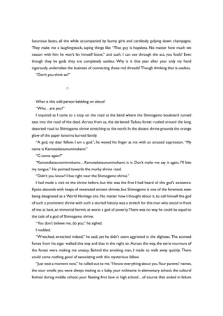 luxurious boats, all the while accompanied by bunny girls and carelessly gulping down champagne.
They make me a laughingstock, saying things like “That guy is hopeless. No matter how much we
reason with him he won’t let himself loose.” and such. I can see through the act, you fools! Even
though they be gods they are completely useless. Why is it that year after year only my hand
rigorously undertakes the business of connecting those red threads?Though thinking that is useless.
“Don’t you think so?”
○
What is this odd person babbling on about?
“Who…are you?”
I inquired as I came to a stop on the road at the bend where the Shimogamo boulevard turned
east into the road of the dead. Across from us, the darkened Tadasu forest rustled around the long,
deserted road to Shimogamo shrine stretching to the north.In the distant shrine grounds the orange
glow of the paper lanterns burned faintly.
“A god, my dear fellow. I am a god.”, he waved his finger at me with an amused expression. “My
name is Kamotaketsunuminokami.”
“C-come again?”
“Kamotaketsunomimokamo…Kamotaketsunuminokami, is it. Don’t make me say it again, I’ll bite
my tongue.” He pointed towards the murky shrine road.
“Didn’t you know? I live right near the Shimogamo shrine.”
I had made a visit to the shrine before, but this was the first I had heard of this god’s existence.
Kyoto abounds with heaps of venerated ancient shrines, but Shimogamo is one of the foremost, even
being designated as a World Heritage site. No matter how I thought about it, to call himself the god
of such a prominent shrine with such a storied history was a stretch for this man who stood in front
of me: at best, an immortal hermit, at worst a god of poverty.There was no way he could be equal to
the task of a god of Shimogamo shrine.
“You don’t believe me, do you,” he sighed.
I nodded.
“Wretched, wretched indeed,” he said, yet he didn’t seem aggrieved in the slightest. The scented
fumes from his cigar wafted this way and that in the night air. Across the way, the eerie murmurs of
the forest were making me uneasy. Behind the smoking man, I made to walk away quickly. There
could come nothing good of associating with this mysterious fellow.
“Just wait a moment now,” he called out to me.“I know everything about you.Your parents’ names,
the sour smells you were always making as a baby, your nickname in elementary school, the cultural
festival during middle school, your fleeting first love in high school…of course that ended in failure
 