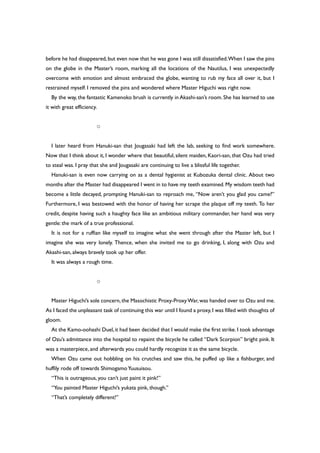before he had disappeared,but even now that he was gone I was still dissatisfied.When I saw the pins
on the globe in the Master’s room, marking all the locations of the Nautilus, I was unexpectedly
overcome with emotion and almost embraced the globe, wanting to rub my face all over it, but I
restrained myself. I removed the pins and wondered where Master Higuchi was right now.
By the way, the fantastic Kamenoko brush is currently in Akashi-san’s room. She has learned to use
it with great efficiency.
○
I later heard from Hanuki-san that Jougasaki had left the lab, seeking to find work somewhere.
Now that I think about it, I wonder where that beautiful, silent maiden, Kaori-san, that Ozu had tried
to steal was. I pray that she and Jougasaki are continuing to live a blissful life together.
Hanuki-san is even now carrying on as a dental hygienist at Kubozuka dental clinic. About two
months after the Master had disappeared I went in to have my teeth examined.My wisdom teeth had
become a little decayed, prompting Hanuki-san to reproach me, “Now aren’t you glad you came?”
Furthermore, I was bestowed with the honor of having her scrape the plaque off my teeth. To her
credit, despite having such a haughty face like an ambitious military commander, her hand was very
gentle: the mark of a true professional.
It is not for a ruffian like myself to imagine what she went through after the Master left, but I
imagine she was very lonely. Thence, when she invited me to go drinking, I, along with Ozu and
Akashi-san, always bravely took up her offer.
It was always a rough time.
○
Master Higuchi’s sole concern,the Masochistic Proxy-ProxyWar,was handed over to Ozu and me.
As I faced the unpleasant task of continuing this war until I found a proxy,I was filled with thoughts of
gloom.
At the Kamo-oohashi Duel,it had been decided that I would make the first strike.I took advantage
of Ozu’s admittance into the hospital to repaint the bicycle he called “Dark Scorpion” bright pink. It
was a masterpiece, and afterwards you could hardly recognize it as the same bicycle.
When Ozu came out hobbling on his crutches and saw this, he puffed up like a fishburger, and
huffily rode off towards ShimogamoYuusuisou.
“This is outrageous, you can’t just paint it pink!”
“You painted Master Higuchi’s yukata pink, though.”
“That’s completely different!”
 