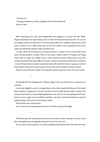 “The hell it is!”
“I’m going to Akashi-san to file a complaint, I know she’ll understand!”
And so it went.
○
After experiencing the many new developments that peppered my campus life after Master
Higuchi absconded, it was quite vexing to have to admit the naiveté of my previous life. I am not one
to recognize my faults so easily. It’s true that I bore great affection for myself, but what woman would
want to embrace such a filthy twenty year old man like myself? I was so provoked by this that I
angrily and vehemently refused to help my previous self.
I couldn’t shake off the feeling that choosing to become a disciple in front of that fateful clock
tower that day had been a mistake. What if I had chosen a different path? If I had gone into Misogi
movie circle, or chosen the softball circle, or even entered the secret society, my past two years
certainly would have been quite different.At least,it is plain my life would not have been as twisted as
it is now.Perhaps that ever elusive rose-colored campus life would have been in my grasp. I could not
bring myself to deny that the past two years had not been full of mistakes and missed chances.
Above all, my unfortunate mistake of meeting Ozu would surely haunt me for the rest of my life.
○
Immediately after the disappearance of Master Higuchi, Ozu was admitted into a hospital by the
university.
It was quite delightful to see him strapped down to the white hospital bed. Because of his already
pale complexion, it appeared as if he had contracted some incurable disease, though in reality it was
merely a bone fracture. It was probably appropriate to say that he was lucky getting off with just a
fracture. I came to gloat over his inability to partake in any of his usual wicked habits, but instead of
saying anything I mostly just sat there eating a castella.
Why did Ozu have a broken bone?
Let us return to that evening, when that swarm of moths overtook the bridge.
○
With fluttering moth scales battering my face and sometimes moths entering my mouth, I stood
fast covering Akashi-san and gallantly protected her from the worst of it.
On the other hand, though Ozu was being completely swarmed by moths, that odd smile never
 