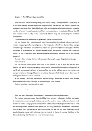 Chapter 3 –The 4.5Tatami Sugarcoated Life
In the two years before the spring of my junior year of college, I accomplished not a single thing of
practical use. Wholly avoiding wholesome association with the opposite sex, diligence towards my
studies, the discipline of my physical body, and other activities directed towards becoming a capable
member of society I instead isolated myself from women, abandoned my studies, and let my flesh fall
into ruination. Even so, why is that I ceaselessly labored away, still anticipating that excellent
arrangement?
I must inquire of the responsible party.Where is the person responsible?
It is not the case that I have ceaselessly been in this condition. Immediately following my birth, I
was the very paragon of unmarred purity, as charming as the infant Prince Genji; without a single
wicked thought in that head it is said that my radiant face spread the light of love throughout the hills
and valleys of my hometown. It is doubtful whether that is still the case. Each time that I look in a
mirror I fly into a rage, asking ‘Why is that you have become thus so? Is this the sum of your current
existence?’
There are those who say that I am still young, and that people are yet things that may change.
How ridiculous.
It is said that the soul of a man is the same at one hundred as it is at three. Yet with this year,
another one will be added to my twenty, and the end of my splendid quarter-century-long youth of
my life will soon approach. What is to become of the coarse efforts I have poured into changing my
own personality? At this stage if I attempt to twist my character which already towers above a sea of
nothingness, the most I can do is break it.
At this moment, I must drag my obstinate self into leading a respectable life. I must force my own
eyes to realize that reality. It is firmly my intention to not close my eyes.
And yet, somehow, it is unbearable to look.
○
After two years of complete unproductivity, I became a third-year college student.
The incident happened around the end of May. From here on, I will explain the King Lear-esque
dramatic incident involving myself the three women who revolved around me; however, keep in mind
that this is neither a tragedy nor a comedy. There will be undoubtedly be people who find no need
for sensitivity and will shed tears upon reading this as if curry powder has entered their contact lens.
Contrariwise, there may be people who upon reading this will give out great belly laughs; these
people I despise utterly, and I will chase them to the ends of the earth, exacting the blood of the
fathers by dunking their heads in hot water for three minutes.
 
