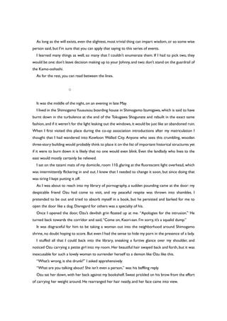 As long as the will exists, even the slightest, most trivial thing can impart wisdom, or so some wise
person said, but I’m sure that you can apply that saying to this series of events.
I learned many things as well, so many that I couldn’t enumerate them. If I had to pick two, they
would be one:don’t leave decision making up to your Johnny,and two:don’t stand on the guardrail of
the Kamo-oohashi.
As for the rest, you can read between the lines.
○
It was the middle of the night, on an evening in late May.
I lived in the ShimogamoYuusuisou boarding house in Shimogamo Izumigawa, which is said to have
burnt down in the turbulence at the end of the Tokugawa Shogunate and rebuilt in the exact same
fashion,and if it weren’t for the light leaking out the windows,it would be just like an abandoned ruin.
When I first visited this place during the co-op association introductions after my matriculation I
thought that I had wandered into Kowloon Walled City. Anyone who sees this crumbling, wooden
three-story building would probably think to place it on the list of important historical structures yet
if it were to burn down it is likely that no one would even blink. Even the landlady who lives to the
east would mostly certainly be relieved.
I sat on the tatami mats of my domicile, room 110, glaring at the fluorescent light overhead, which
was intermittently flickering in and out. I knew that I needed to change it soon, but since doing that
was tiring I kept putting it off.
As I was about to reach into my library of pornography, a sudden pounding came at the door: my
despicable friend Ozu had come to visit, and my peaceful respite was thrown into shambles. I
pretended to be out and tried to absorb myself in a book, but he persisted and barked for me to
open the door like a dog. Disregard for others was a specialty of his.
Once I opened the door, Ozu’s devilish grin floated up at me. “Apologies for the intrusion.” He
turned back towards the corridor and said,“Come on, Kaori-san. I’m sorry, it’s a squalid dump.”
It was disgraceful for him to be taking a woman out into the neighborhood around Shimogamo
shrine, no doubt hoping to score. But even I had the sense to hide my porn in the presence of a lady.
I stuffed all that I could back into the library, sneaking a furtive glance over my shoulder, and
noticed Ozu carrying a petite girl into my room. Her beautiful hair swayed back and forth, but it was
inexcusable for such a lovely woman to surrender herself to a demon like Ozu like this.
“What’s wrong, is she drunk?” I asked apprehensively.
“What are you talking about? She isn’t even a person,” was his baffling reply.
Ozu sat her down, with her back against my bookshelf. Sweat prickled on his brow from the effort
of carrying her weight around. He rearranged her hair neatly, and her face came into view.
 