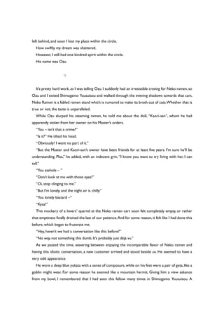 left behind, and soon I lost my place within the circle.
How swiftly my dream was shattered.
However, I still had one kindred spirit within the circle.
His name was Ozu.
○
It’s pretty hard work, as I was telling Ozu. I suddenly had an irresistible craving for Neko ramen,so
Ozu and I exited Shimogamo Yuusuisou and walked through the evening shadows towards that cart.
Neko Ramen is a fabled ramen stand which is rumored to make its broth out of cats.Whether that is
true or not, the taste is unparalleled.
While Ozu slurped his steaming ramen, he told me about the doll, “Kaori-san”, whom he had
apparently stolen from her owner on his Master’s orders.
“You – isn’t that a crime?”
“Is it?” He tilted his head.
“Obviously! I want no part of it.”
“But the Master and Kaori-san’s owner have been friends for at least five years. I’m sure he’ll be
understanding. Plus,” he added, with an indecent grin, “I know you want to try living with her, I can
tell.”
“You asshole – ”
“Don’t look at me with those eyes!”
“Oi, stop clinging to me.”
“But I’m lonely, and the night air is chilly.”
“You lonely bastard –”
“Kyaa!”
This mockery of a lovers’ quarrel at the Neko ramen cart soon felt completely empty, or rather
that emptiness finally drained the last of our patience.And for some reason,it felt like I had done this
before, which began to frustrate me.
“Hey, haven’t we had a conversation like this before?”
“No way, not something this dumb. It’s probably just déjà vu.”
As we passed the time, wavering between enjoying the incomparable flavor of Neko ramen and
having this idiotic conversation, a new customer arrived and stood beside us. He seemed to have a
very odd appearance.
He wore a deep blue yukata with a sense of composure,while on his feet were a pair of geta,like a
goblin might wear. For some reason he seemed like a mountain hermit. Giving him a view askance
from my bowl, I remembered that I had seen this fellow many times in Shimogamo Yuusuisou. A
 