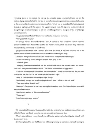 retreating figure as he creaked his way up the unstable steps; a sunbathed back out on the
clothes-drying deck as he had his hair cut by some female exchange student; a perplexed silhouette
at the communal sinks washing some mysterious fruit.His hair was as tousled as if he had just passed
through a typhoons, and the eyes on his eggplant shaped head. His age was undetermined, and
though I might have been tempted to call him a middle-aged man he also gave off the air of being a
university student.
“Ah, you came too, Master?” Ozu bowed his head as he slurped his ramen.
“Yes, I got a little hungry.”
The strange man sat down and ordered a bowl. It seemed to make sense that such an eccentric
person would be Ozu’s Master. Ozu paid for the Master’s ramen, which was a rare thing indeed for
him, considering how miserly he usually was.
“Jougasaki-san has been dealt a serious blow with this move. It wouldn’t occur to him in his
wildest dreams that he would come home to find Kaori-san having run away.”
Ozu spoke with great conviction, but the Master raised his eyebrows and lit a cigar.
“Akashi-san came by earlier, telling me that we were going to far.”
“That stuff again?”
“Trampling on someone else’s love like this is inexcusable, or so she insisted. Even if it is a doll. I
think she’s even prepared to expel herself.” The Master scratched his scraggly beard.
“Kaori-san is unexpectedly considerate, for someone who’s usually so cold-hearted. But you need
to draw the line; you can’t be soft on her just because she’s a girl.”
“Being so confrontational isn’t really my style though.”
“But I already brought her back from Jougasaki-san’s place. I refuse to take her back!”
“Then what will we do with her?”
“His room.” Ozu pointed at me. I said nothing but bowed my head. The Master looked at me with
a surprised expression.
“Aren’t you a resident of ShimogamoYuusuisou?”
“That’s right.”
“I see. I appreciate your service.”
○
We returned to ShimogamoYuusuisou; Ozu left in the car that he had used to transport Kaori-san,
while his Master wordlessly bowed to me and ascended to the second floor.
When I returned to my room, the doll was still leaning against my bookshelf, gazing listlessly with
those dreamy eyes.
On the way back, Ozu and the Master had still been grumbling to each other, eventually coming to
 