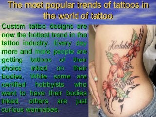 The most popular trends of tattoos in
         the world of tattoo
Custom tattoo designs are
now the hottest trend in the
tattoo industry. Every day
more and more people are
getting tattoos of their
choice inked on their
bodies. While some are
certified hobbyists who
want to have their bodies
inked, others are just
curious wannabes.
 