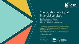 PARTNERS
The taxation of digital
financial services
Conference on Reshaping the tax system to
support the Financial Sector Development
Strategy (FSDS)
Kampala, Uganda, 14th–15th December 2022
Dr Christopher J Wales
Senior Research Advisor
DIGITAX Research Programme
15th December 2022
 