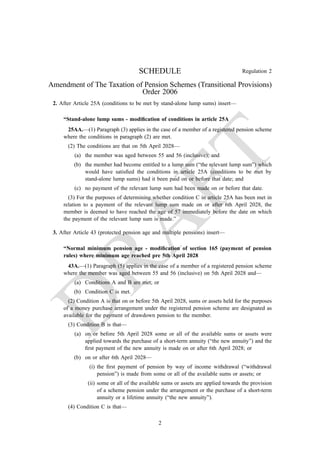 Regulation 2
SCHEDULE
Amendment of The Taxation of Pension Schemes (Transitional Provisions)
Order 2006
2. After Article 25A (conditions to be met by stand-alone lump sums) insert—
“Stand-alone lump sums - modification of conditions in article 25A
25AA.—(1) Paragraph (3) applies in the case of a member of a registered pension scheme
where the conditions in paragraph (2) are met.
(2) The conditions are that on 5th April 2028—
(a) the member was aged between 55 and 56 (inclusive); and
(b) the member had become entitled to a lump sum (“the relevant lump sum”) which
would have satisfied the conditions in article 25A (conditions to be met by
stand-alone lump sums) had it been paid on or before that date; and
(c) no payment of the relevant lump sum had been made on or before that date.
(3) For the purposes of determining whether condition C in article 25A has been met in
relation to a payment of the relevant lump sum made on or after 6th April 2028, the
member is deemed to have reached the age of 57 immediately before the date on which
the payment of the relevant lump sum is made.”
3. After Article 43 (protected pension age and multiple pensions) insert—
“Normal minimum pension age - modification of section 165 (payment of pension
rules) where minimum age reached pre 5th April 2028
43A.—(1) Paragraph (5) applies in the case of a member of a registered pension scheme
where the member was aged between 55 and 56 (inclusive) on 5th April 2028 and—
(a) Conditions A and B are met; or
(b) Condition C is met.
(2) Condition A is that on or before 5th April 2028, sums or assets held for the purposes
of a money purchase arrangement under the registered pension scheme are designated as
available for the payment of drawdown pension to the member.
(3) Condition B is that—
(a) on or before 5th April 2028 some or all of the available sums or assets were
applied towards the purchase of a short-term annuity (“the new annuity”) and the
first payment of the new annuity is made on or after 6th April 2028; or
(b) on or after 6th April 2028—
(i) the first payment of pension by way of income withdrawal (“withdrawal
pension”) is made from some or all of the available sums or assets; or
(ii) some or all of the available sums or assets are applied towards the provision
of a scheme pension under the arrangement or the purchase of a short-term
annuity or a lifetime annuity (“the new annuity”).
(4) Condition C is that—
2
 