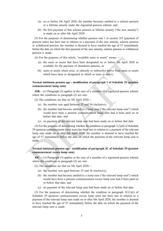(a) on or before 5th April 2028, the member becomes entitled to a scheme pension
or a lifetime annuity under the registered pension scheme; and
(b) the first payment of that scheme pension or lifetime annuity (“the new annuity”)
is made on or after 6th April 2028.
(5) For the purposes of determining whether pension rule 1 in section 165 (payment of
pension rules) has been met in relation to a payment of the new annuity, scheme pension
or withdrawal pension, the member is deemed to have reached the age of 57 immediately
before the date on which the first payment of the new annuity, scheme pension or withdrawal
pension is made.
(6) For the purposes of this article, “available sums or assets” means —
(a) the sums or assets that have been designated on or before 5th April 2028 as
available for the payment of drawdown pension, or
(b) sums or assets which arise, or (directly or indirectly) derive from sums or assets
which have been so designated or which so arise or derive.
Normal minimum pension age - modification of paragraph 1 of Schedule 29 (pension
commencement lump sum)
43B.—(1) Paragraph (3) applies in the case of a member of a registered pension scheme
where the conditions in paragraph (2) are met.
(2) The conditions are that on 5th April 2028—
(a) the member was aged between 55 and 56 (inclusive);
(b) the member had become entitled to a lump sum (“the relevant lump sum”) which
would have been a pension commencement lump sum had it been paid on or
before that date; and
(c) no payment of the relevant lump sum had been made on or before that date.
(3) For the purposes of determining whether the condition in paragraph 1(1)(d) of Schedule
29 (pension commencement lump sum) has been met in relation to a payment of the relevant
lump sum made on or after 6th April 2028, the member is deemed to have reached the
age of 57 immediately before the date on which the payment of the relevant lump sum is
made.
Normal minimum pension age - modification of paragraph 3C of Schedule 29 (pension
commencement excess lump sum)
43C.—(1) Paragraph (3) applies in the case of a member of a registered pension scheme
where the conditions in paragraph (2) are met.
(2) The conditions are that on 5th April 2028—
(a) the member was aged between 55 and 56 (inclusive);
(b) the member had become entitled to a lump sum (“the relevant lump sum”) which
would have been a pension commencement excess lump sum had it been paid on
or before that date; and
(c) no payment of the relevant lump sum had been made on or before that date.
(3) For the purposes of determining whether the condition in paragraph 3C(1)(e) of
Schedule 29 (pension commencement excess lump sum) has been met in relation to a
payment of the relevant lump sum made on or after 6th April 2028, the member is deemed
to have reached the age of 57 immediately before the date on which the payment of the
relevant lump sum is made.
3
 