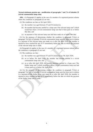 Normal minimum pension age - modification of paragraphs 7 and 7A of Schedule 29
(trivial commutation lump sum)
43D.—(1) Paragraph (3) applies in the case of a member of a registered pension scheme
where the conditions in paragraph (2) are met.
(2) The conditions are that on 5th April 2028—
(a) the member was aged between 55 and 56 (inclusive);
(b) the member had become entitled to a lump sum (“the relevant lump sum”) which
would have been a trivial commutation lump sum had it been paid on or before
that date; and
(c) no payment of the relevant lump sum had been made on or before that date.
(3) For the purposes of determining whether the condition in paragraph 7(1)(e) or
paragraph 7A(1)(b) of Schedule 29 (trivial commutation lump sum) has been met in relation
to a payment of the relevant lump sum made on or after 6th April 2028, the member is
deemed to have reached the age of 57 immediately before the date on which the payment
of the relevant lump sum is made.
(4) Paragraph (6) applies in the case of a member of a registered pension scheme where
the conditions in paragraph (5) are met.
(5) The conditions are that—
(a) the member was aged between 55 and 56 (inclusive) on 5th April 2028;
(b) on or before 5th April 2028, the member had become entitled to a trivial
commutation lump sum; and
(c) on or after 6th April 2028, the member becomes entitled to a lump sum (“the
further lump sum”) which would have been a trivial commutation lump sum had
it been paid on or before 5th April 2028.
(6) For the purposes of determining whether the condition in paragraph 7(1)(e) or
paragraph 7A(1)(b) of Schedule 29 (trivial commutation lump sum) has been met in relation
to a payment of the further lump sum made on or after 6th April 2028, the member is
deemed to have reached the age of 57 immediately before the date on which the payment
of the further lump sum is made.”
4
 