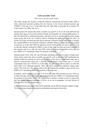 EXPLANATORY NOTE
(This note is not part of the Order)
This Order amends the Taxation of Pension Schemes (Transitional Provisions) Order 2006 to
make transitional provision resulting from the increase in the normal minimum pension age
(“NMPA”), from age 55 to 57 with effect from 6th April 2028, as provided for in section 279
of the Finance Act 2004 (“the Act”).
Inserted article 43A ensures that where a member was aged 55 or 56 on 5th April 2028 and had
already taken steps to access their pension benefits, those benefits can continue to be paid on or
after 6th April 2028 as authorised payments, and there will be no unauthorised payments charge
under section 208 of the Act. It achieves this by modifying the application of pension rule 1 in
section 165 of the Act which provides that no payment of pension may be made before a member
has reached NMPA (or the ill-health condition is satisfied). Where a member has become entitled
to a pension as of 5th April 2028 (as defined in section 165(3) of the Act) and is aged 55 or 56
on that date (thereby reaching the NMPA in force at that time), but does not receive payment of
their pension until on or after 6th April 2028, article 43A deems the member to have met the
new NMPA of 57 immediately before the payment of pension.
Inserted articles 25AA, 43B, 43C and 43D make transitional provision in respect of lump sums.
Those articles ensure that where a member was aged 55 or 56 on 5th April 2028 and had become
entitled (within the meaning set out at section 166(2) of the Act) to a stand-alone lump sum, a
pension commencement lump sum, a pension commencement excess lump sum or a trivial
commutation lump sum (“TCLS”) as of that date, the sum can be still be paid on or after 6th
April 2028 as an authorised payment. There will be no unauthorised payments charge under
section 208 of the Act. The articles achieve this by deeming the member to have met the new
NMPA of 57 immediately before the payment of the lump sum.
In addition, where a member was aged 55 or 56 on 5th April 2028 and had received a TCLS on
or before that date, article 43D deems them to have met the new NMPA of 57 immediately before
the payment of any further TCLS. This ensures that a member’s window of time in which they
may take further authorised payments of TCLS, as set out in paragraphs 7(2) and 7A(2)(c) of
Schedule 29 to the Act, is preserved.
A Tax Information and Impact Note will be published on the HM Government website at https:
//www.gov.uk/government/collections/tax-information-and-impact-notices-tiins.
5
 