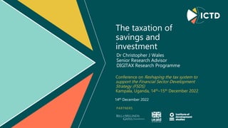 PARTNERS
The taxation of
savings and
investment
Conference on Reshaping the tax system to
support the Financial Sector Development
Strategy (FSDS)
Kampala, Uganda, 14th–15th December 2022
Dr Christopher J Wales
Senior Research Advisor
DIGITAX Research Programme
14th December 2022
 