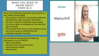 WHAT YOU NEED TO
KNOW ABOUT
FORM W-4
Which of the following statements about the W-4 is
true? (Select all that apply)
• The purpose of the form is to provide employees
with reported wage and salary information.
• The form is given to employees every January.
• This form is given to employees on the their first
day on the job.
• The purpose of the form is to let employers know
how much money to withhold from an
employee’s paycheck for taxes.
You will need to include all of the following
information on a W-4 EXCEPT…
• Name and address
• Earned income from previous job
• Social Security number
• Marital status
 