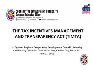 THE TAX INCENTIVES MANAGEMENT
AND TRANSPARENCY ACT (TIMTA)
2nd
Quarter Regional Cooperative Development Council-1 Meeting
Candon City Center for Culture and Arts, Candon City, Ilocos Sur
June 11, 2019
 