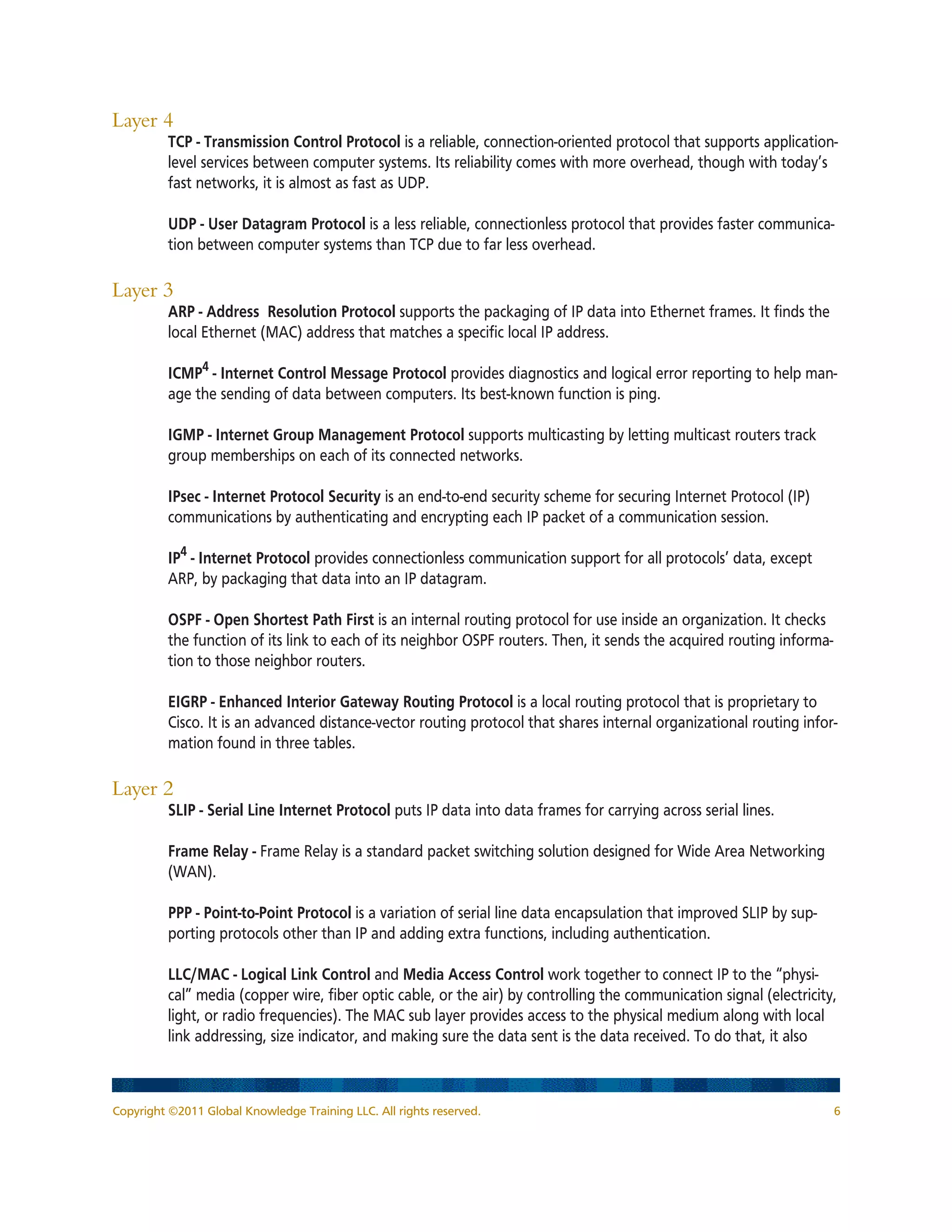 Copyright ©2011 Global Knowledge Training LLC. All rights reserved. 6
Layer 4
	TCP - Transmission Control Protocol is a reliable, connection-oriented protocol that supports application-
level services between computer systems. Its reliability comes with more overhead, though with today’s
fast networks, it is almost as fast as UDP.
	UDP - User Datagram Protocol is a less reliable, connectionless protocol that provides faster communica-
tion between computer systems than TCP due to far less overhead.
Layer 3
	ARP - Address Resolution Protocol supports the packaging of IP data into Ethernet frames. It finds the
local Ethernet (MAC) address that matches a specific local IP address.
	ICMP4
- Internet Control Message Protocol provides diagnostics and logical error reporting to help man-
age the sending of data between computers. Its best-known function is ping.
	IGMP - Internet Group Management Protocol supports multicasting by letting multicast routers track
group memberships on each of its connected networks.
	IPsec - Internet Protocol Security is an end-to-end security scheme for securing Internet Protocol (IP)
communications by authenticating and encrypting each IP packet of a communication session.
	IP4
- Internet Protocol provides connectionless communication support for all protocols’ data, except
ARP, by packaging that data into an IP datagram.
	OSPF - Open Shortest Path First is an internal routing protocol for use inside an organization. It checks
the function of its link to each of its neighbor OSPF routers. Then, it sends the acquired routing informa-
tion to those neighbor routers.
	EIGRP - Enhanced Interior Gateway Routing Protocol is a local routing protocol that is proprietary to
Cisco. It is an advanced distance-vector routing protocol that shares internal organizational routing infor-
mation found in three tables.
Layer 2
	 SLIP - Serial Line Internet Protocol puts IP data into data frames for carrying across serial lines.
	Frame Relay - Frame Relay is a standard packet switching solution designed for Wide Area Networking
(WAN).
	PPP - Point-to-Point Protocol is a variation of serial line data encapsulation that improved SLIP by sup-
porting protocols other than IP and adding extra functions, including authentication.
	 LLC/MAC - Logical Link Control and Media Access Control work together to connect IP to the “physi-
cal” media (copper wire, fiber optic cable, or the air) by controlling the communication signal (electricity,
light, or radio frequencies). The MAC sub layer provides access to the physical medium along with local
link addressing, size indicator, and making sure the data sent is the data received. To do that, it also
 
