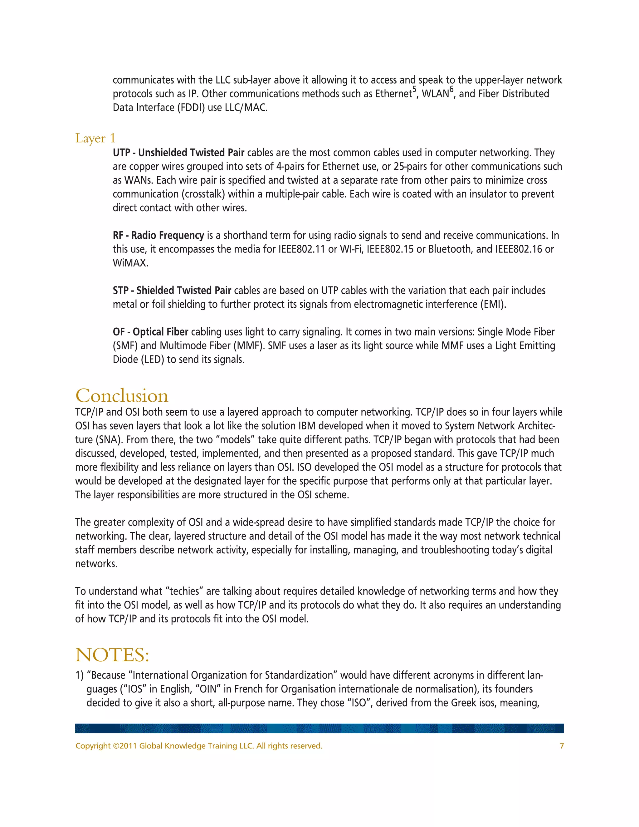 Copyright ©2011 Global Knowledge Training LLC. All rights reserved. 7
communicates with the LLC sub-layer above it allowing it to access and speak to the upper-layer network
protocols such as IP. Other communications methods such as Ethernet5
, WLAN6
, and Fiber Distributed
Data Interface (FDDI) use LLC/MAC.
Layer 1
	 UTP - Unshielded Twisted Pair cables are the most common cables used in computer networking. They
are copper wires grouped into sets of 4-pairs for Ethernet use, or 25-pairs for other communications such
as WANs. Each wire pair is specified and twisted at a separate rate from other pairs to minimize cross
communication (crosstalk) within a multiple-pair cable. Each wire is coated with an insulator to prevent
direct contact with other wires.
	 RF - Radio Frequency is a shorthand term for using radio signals to send and receive communications. In
this use, it encompasses the media for IEEE802.11 or WI-Fi, IEEE802.15 or Bluetooth, and IEEE802.16 or
WiMAX.
	 STP - Shielded Twisted Pair cables are based on UTP cables with the variation that each pair includes
metal or foil shielding to further protect its signals from electromagnetic interference (EMI).
	 OF - Optical Fiber cabling uses light to carry signaling. It comes in two main versions: Single Mode Fiber
(SMF) and Multimode Fiber (MMF). SMF uses a laser as its light source while MMF uses a Light Emitting
Diode (LED) to send its signals.
Conclusion
TCP/IP and OSI both seem to use a layered approach to computer networking. TCP/IP does so in four layers while
OSI has seven layers that look a lot like the solution IBM developed when it moved to System Network Architec-
ture (SNA). From there, the two “models” take quite different paths. TCP/IP began with protocols that had been
discussed, developed, tested, implemented, and then presented as a proposed standard. This gave TCP/IP much
more flexibility and less reliance on layers than OSI. ISO developed the OSI model as a structure for protocols that
would be developed at the designated layer for the specific purpose that performs only at that particular layer.
The layer responsibilities are more structured in the OSI scheme.
The greater complexity of OSI and a wide-spread desire to have simplified standards made TCP/IP the choice for
networking. The clear, layered structure and detail of the OSI model has made it the way most network technical
staff members describe network activity, especially for installing, managing, and troubleshooting today’s digital
networks.
To understand what “techies” are talking about requires detailed knowledge of networking terms and how they
fit into the OSI model, as well as how TCP/IP and its protocols do what they do. It also requires an understanding
of how TCP/IP and its protocols fit into the OSI model.
NOTES:
1) “Because “International Organization for Standardization” would have different acronyms in different lan-
guages (“IOS” in English, “OIN” in French for Organisation internationale de normalisation), its founders
decided to give it also a short, all-purpose name. They chose “ISO”, derived from the Greek isos, meaning,
 