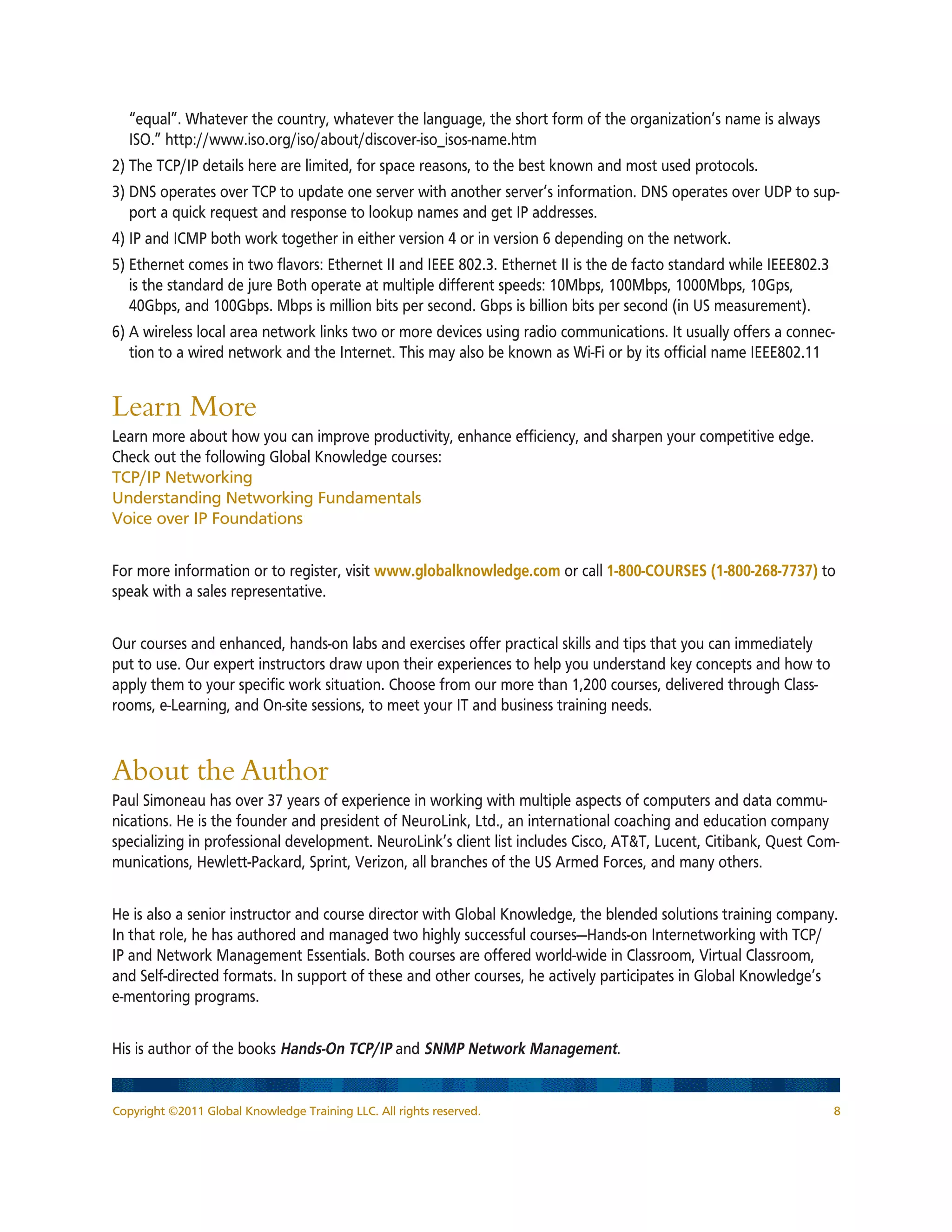 Copyright ©2011 Global Knowledge Training LLC. All rights reserved. 8
“equal”. Whatever the country, whatever the language, the short form of the organization’s name is always
ISO.” http://www.iso.org/iso/about/discover-iso_isos-name.htm
2) The TCP/IP details here are limited, for space reasons, to the best known and most used protocols.
3) DNS operates over TCP to update one server with another server’s information. DNS operates over UDP to sup-
port a quick request and response to lookup names and get IP addresses.
4) IP and ICMP both work together in either version 4 or in version 6 depending on the network.
5) Ethernet comes in two flavors: Ethernet II and IEEE 802.3. Ethernet II is the de facto standard while IEEE802.3
is the standard de jure Both operate at multiple different speeds: 10Mbps, 100Mbps, 1000Mbps, 10Gps,
40Gbps, and 100Gbps. Mbps is million bits per second. Gbps is billion bits per second (in US measurement).
6) A wireless local area network links two or more devices using radio communications. It usually offers a connec-
tion to a wired network and the Internet. This may also be known as Wi-Fi or by its official name IEEE802.11
Learn More
Learn more about how you can improve productivity, enhance efficiency, and sharpen your competitive edge.
Check out the following Global Knowledge courses:
TCP/IP Networking
Understanding Networking Fundamentals
Voice over IP Foundations
For more information or to register, visit www.globalknowledge.com or call 1-800-COURSES (1-800-268-7737) to
speak with a sales representative.
Our courses and enhanced, hands-on labs and exercises offer practical skills and tips that you can immediately
put to use. Our expert instructors draw upon their experiences to help you understand key concepts and how to
apply them to your specific work situation. Choose from our more than 1,200 courses, delivered through Class-
rooms, e-Learning, and On-site sessions, to meet your IT and business training needs.
About the Author
Paul Simoneau has over 37 years of experience in working with multiple aspects of computers and data commu-
nications. He is the founder and president of NeuroLink, Ltd., an international coaching and education company
specializing in professional development. NeuroLink’s client list includes Cisco, ATT, Lucent, Citibank, Quest Com-
munications, Hewlett-Packard, Sprint, Verizon, all branches of the US Armed Forces, and many others.
He is also a senior instructor and course director with Global Knowledge, the blended solutions training company.
In that role, he has authored and managed two highly successful courses—Hands-on Internetworking with TCP/
IP and Network Management Essentials. Both courses are offered world-wide in Classroom, Virtual Classroom,
and Self-directed formats. In support of these and other courses, he actively participates in Global Knowledge’s
e-mentoring programs.
His is author of the books Hands-On TCP/IP and SNMP Network Management.
 
