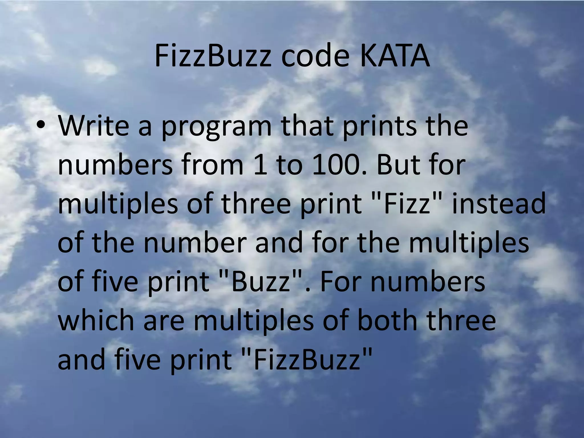 FizzBuzz code KATA
• Write a program that prints the
numbers from 1 to 100. But for
multiples of three print "Fizz" instead
of the number and for the multiples
of five print "Buzz". For numbers
which are multiples of both three
and five print "FizzBuzz"
 