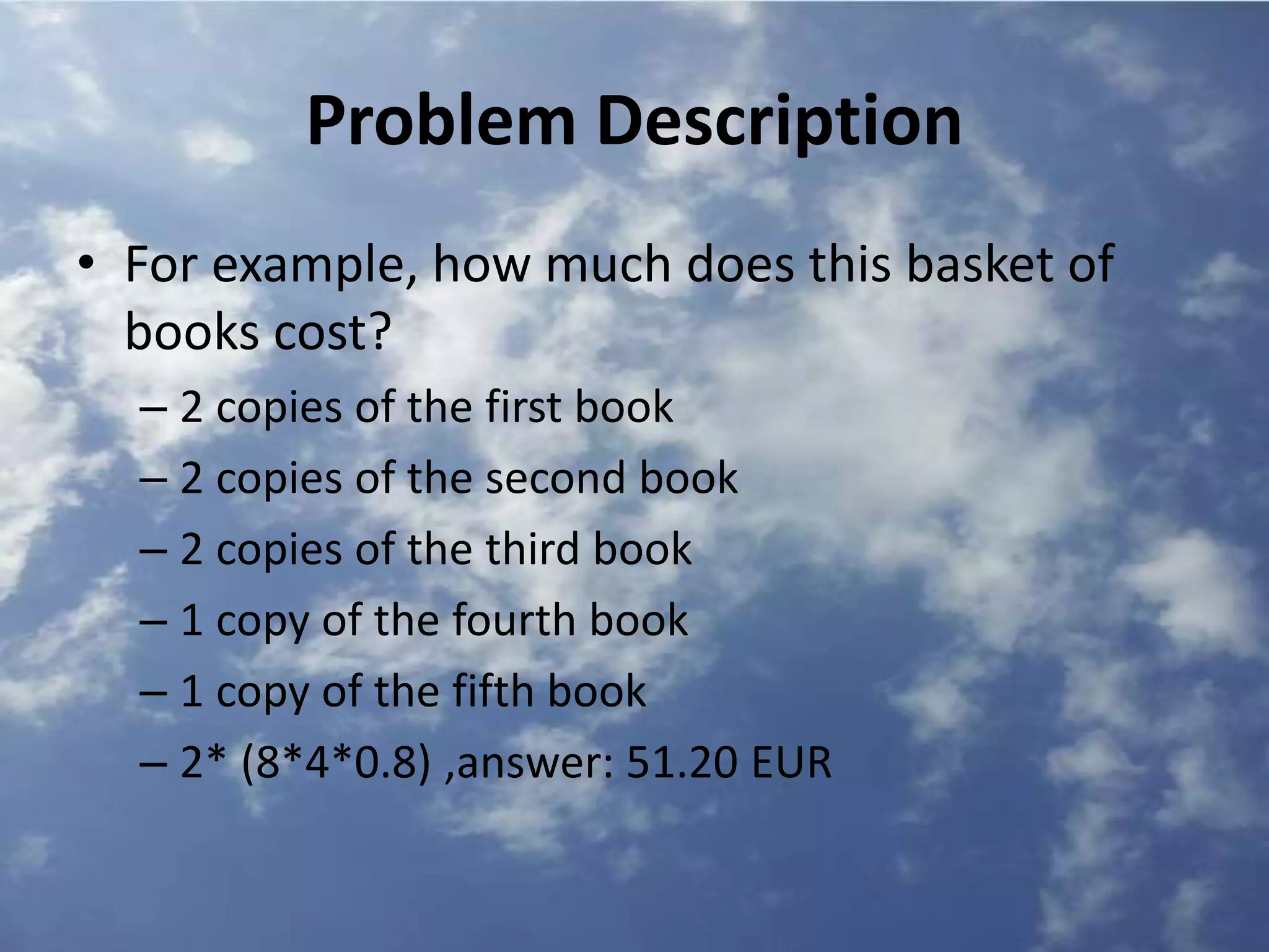 Problem Description
• For example, how much does this basket of
books cost?
– 2 copies of the first book
– 2 copies of the second book
– 2 copies of the third book
– 1 copy of the fourth book
– 1 copy of the fifth book
– 2* (8*4*0.8) ,answer: 51.20 EUR
 