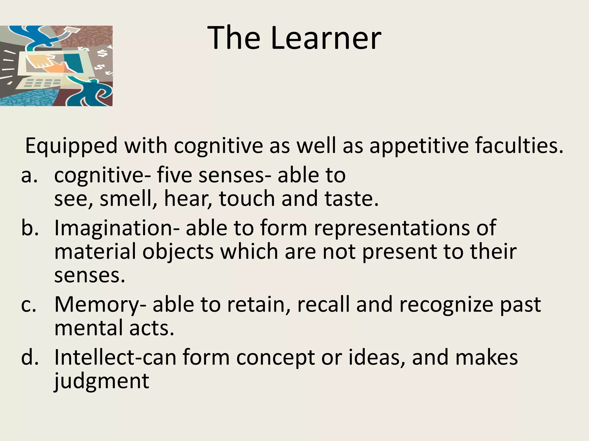 The Learner

Equipped with cognitive as well as appetitive faculties.
a. cognitive- five senses- able to
   see, smell, hear, touch and taste.
b. Imagination- able to form representations of
   material objects which are not present to their
   senses.
c. Memory- able to retain, recall and recognize past
   mental acts.
d. Intellect-can form concept or ideas, and makes
   judgment
 