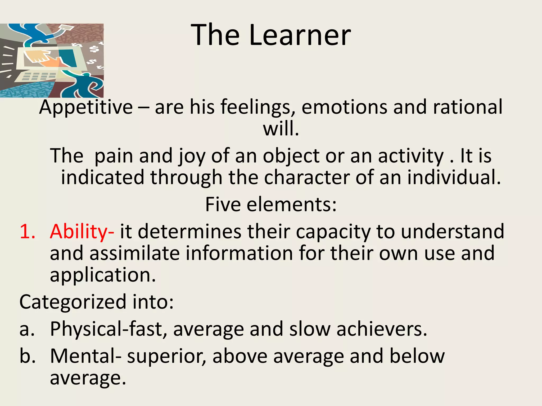 The Learner

  Appetitive – are his feelings, emotions and rational
                            will.
   The pain and joy of an object or an activity . It is
    indicated through the character of an individual.
                     Five elements:
1. Ability- it determines their capacity to understand
   and assimilate information for their own use and
   application.
Categorized into:
a. Physical-fast, average and slow achievers.
b. Mental- superior, above average and below
   average.
 