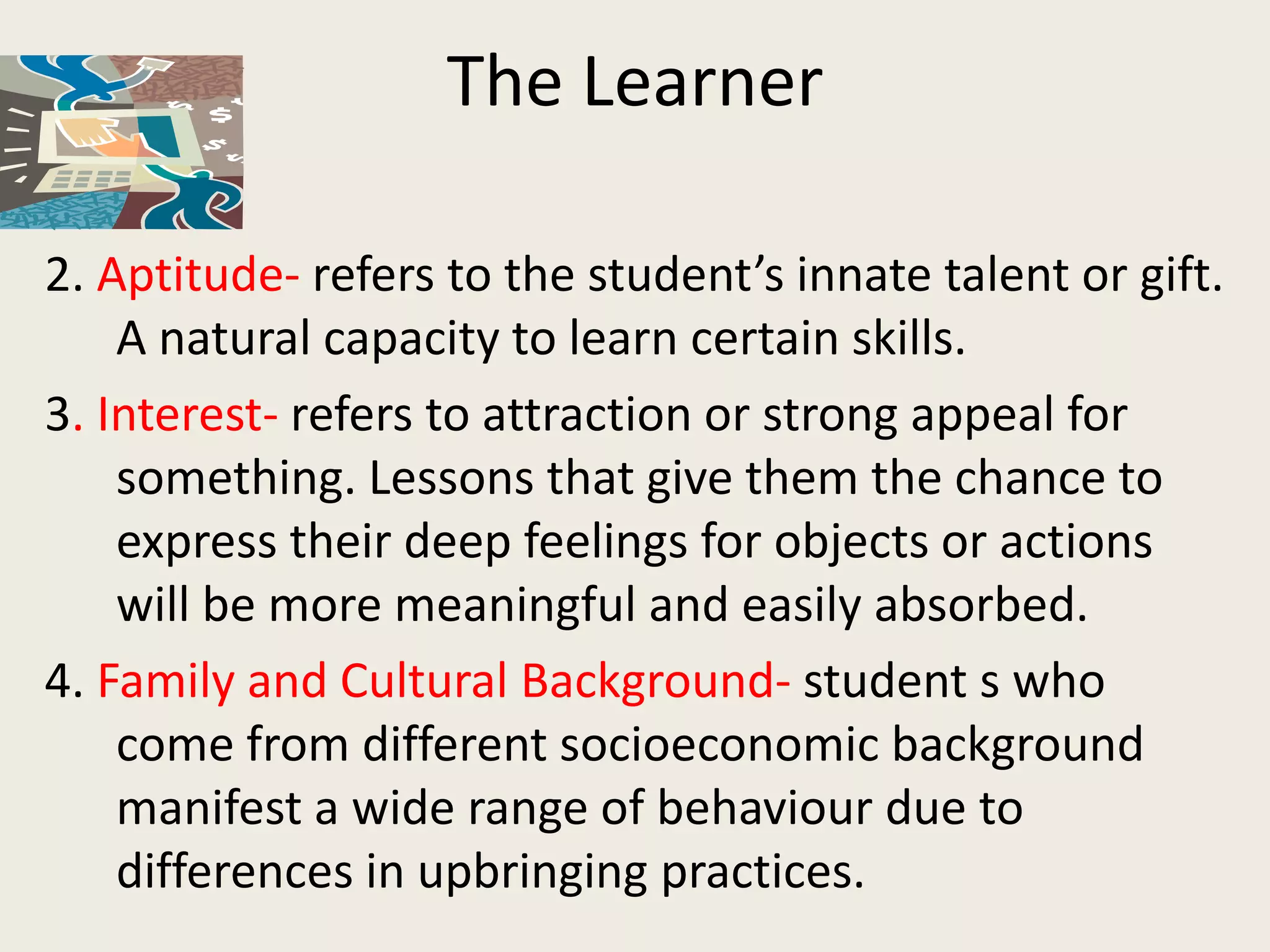 The Learner

2. Aptitude- refers to the student’s innate talent or gift.
    A natural capacity to learn certain skills.
3. Interest- refers to attraction or strong appeal for
    something. Lessons that give them the chance to
    express their deep feelings for objects or actions
    will be more meaningful and easily absorbed.
4. Family and Cultural Background- student s who
    come from different socioeconomic background
    manifest a wide range of behaviour due to
    differences in upbringing practices.
 