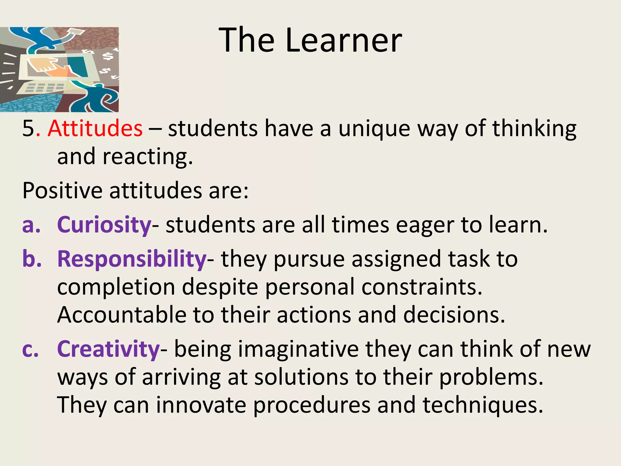 The Learner

5. Attitudes – students have a unique way of thinking
    and reacting.
Positive attitudes are:
a. Curiosity- students are all times eager to learn.
b. Responsibility- they pursue assigned task to
    completion despite personal constraints.
    Accountable to their actions and decisions.
c. Creativity- being imaginative they can think of new
    ways of arriving at solutions to their problems.
    They can innovate procedures and techniques.
 