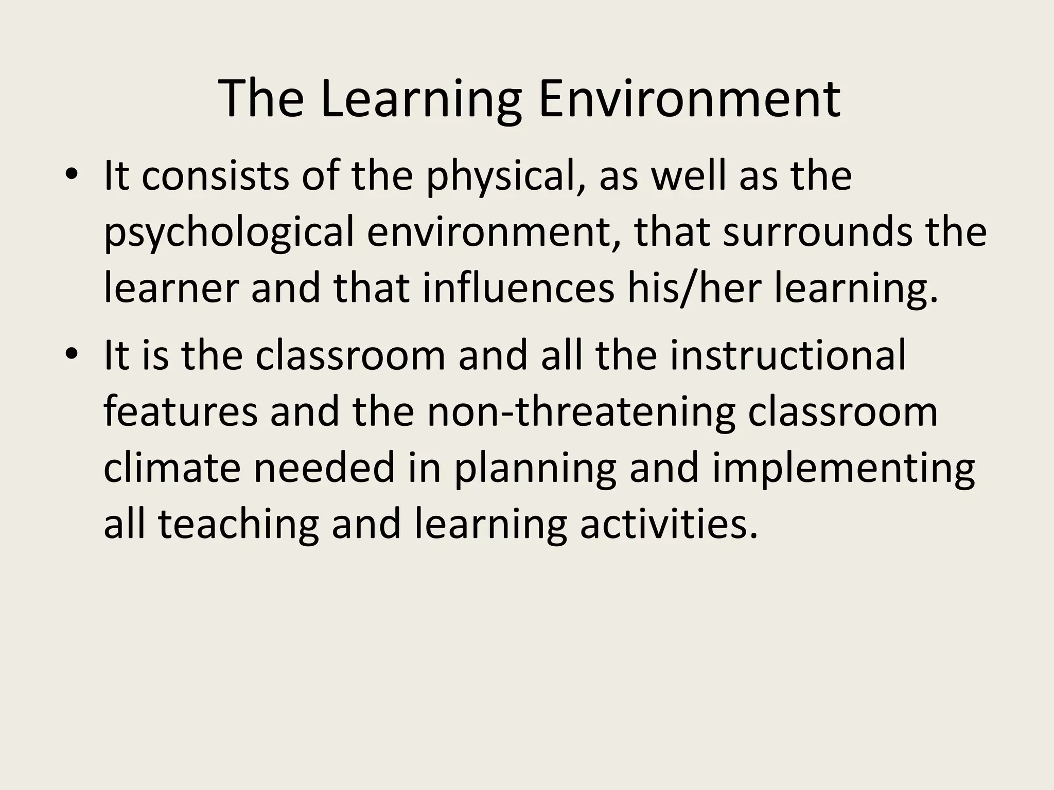 The Learning Environment
• It consists of the physical, as well as the
  psychological environment, that surrounds the
  learner and that influences his/her learning.
• It is the classroom and all the instructional
  features and the non-threatening classroom
  climate needed in planning and implementing
  all teaching and learning activities.
 