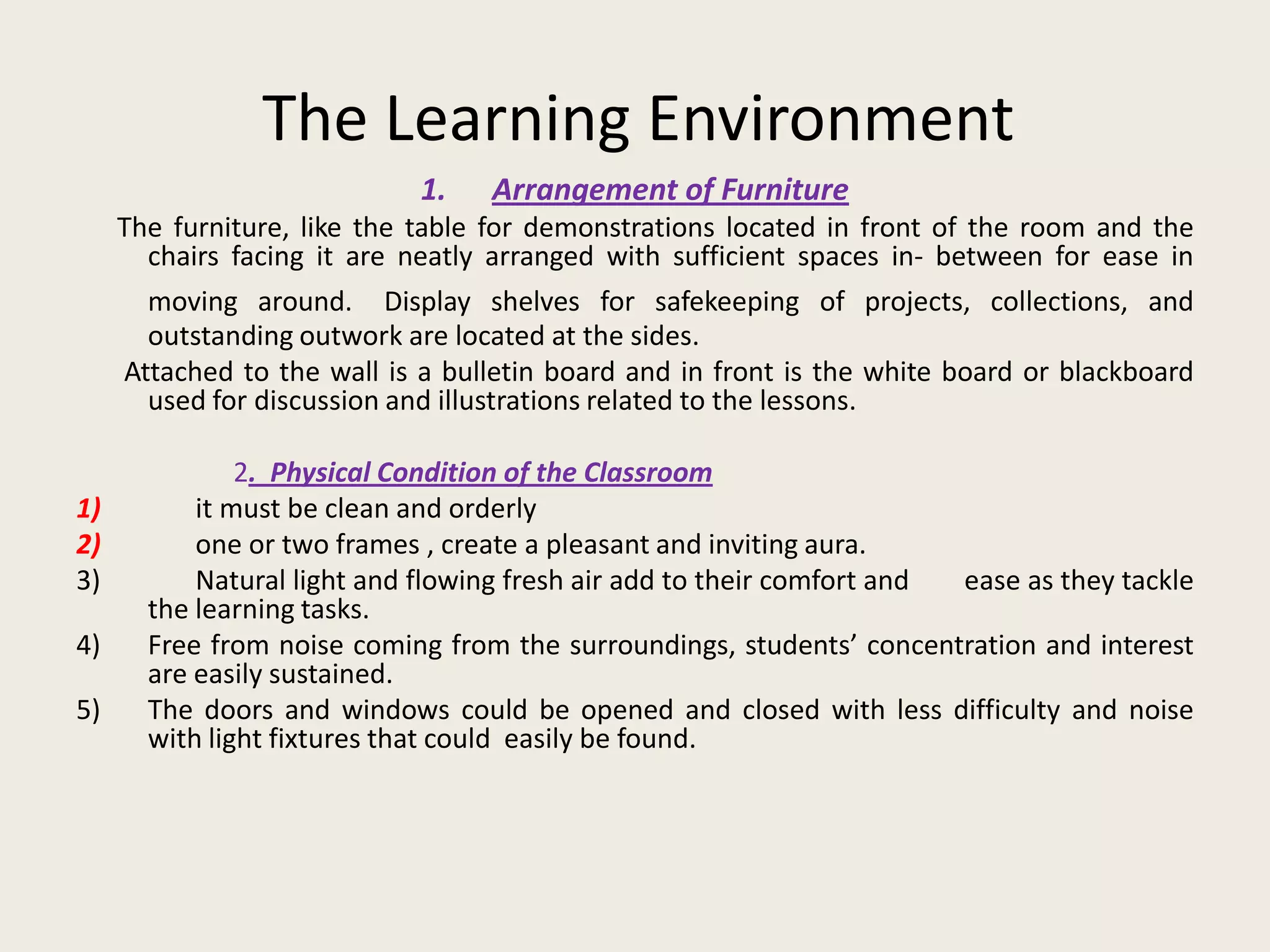 The Learning Environment
                            1.    Arrangement of Furniture
     The furniture, like the table for demonstrations located in front of the room and the
       chairs facing it are neatly arranged with sufficient spaces in- between for ease in
       moving around. Display shelves for safekeeping of projects, collections, and
       outstanding outwork are located at the sides.
     Attached to the wall is a bulletin board and in front is the white board or blackboard
       used for discussion and illustrations related to the lessons.

               2. Physical Condition of the Classroom
1)         it must be clean and orderly
2)         one or two frames , create a pleasant and inviting aura.
3)         Natural light and flowing fresh air add to their comfort and ease as they tackle
       the learning tasks.
4)     Free from noise coming from the surroundings, students’ concentration and interest
       are easily sustained.
5)     The doors and windows could be opened and closed with less difficulty and noise
       with light fixtures that could easily be found.
 