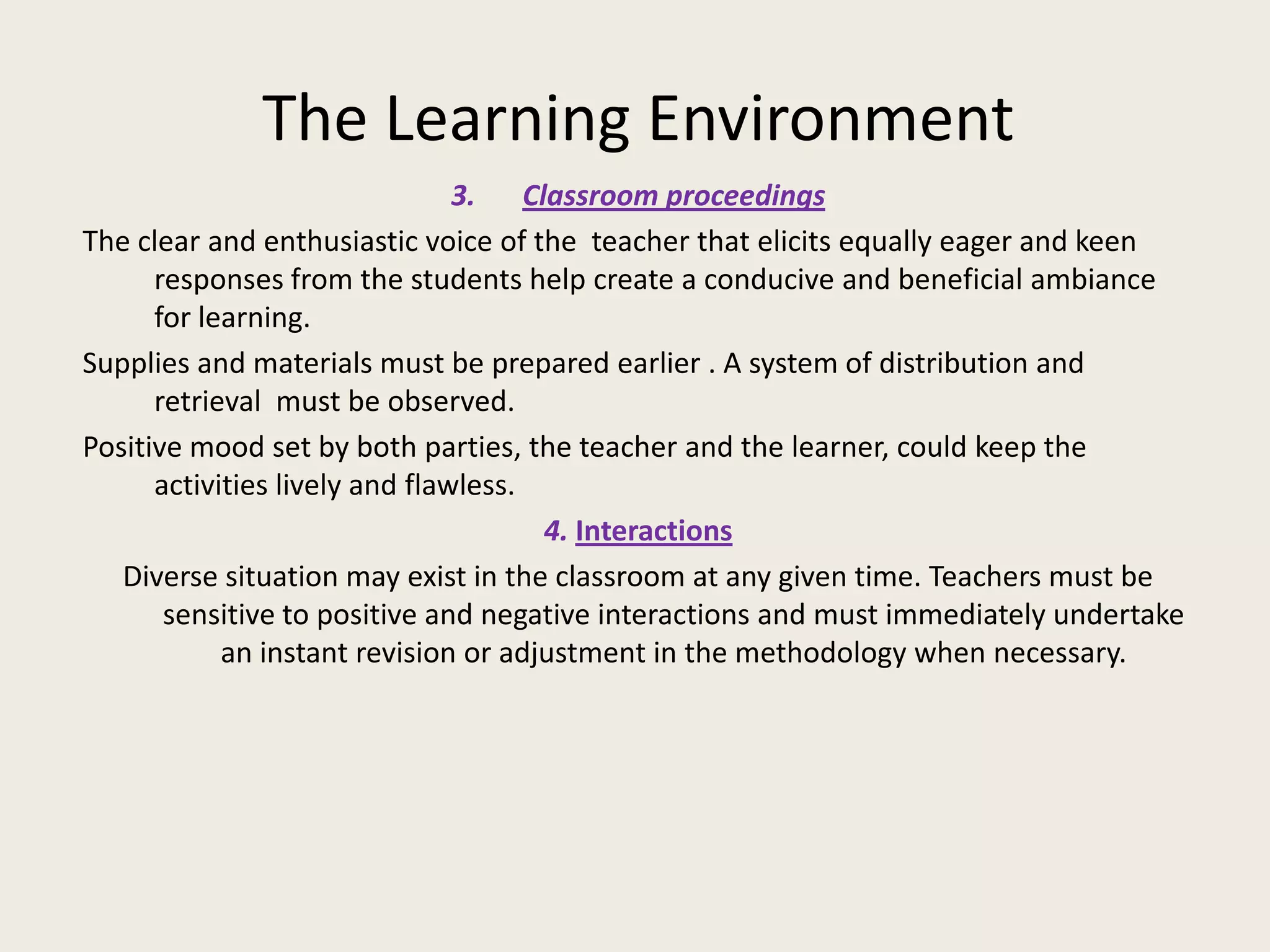 The Learning Environment
                                3. Classroom proceedings
The clear and enthusiastic voice of the teacher that elicits equally eager and keen
      responses from the students help create a conducive and beneficial ambiance
      for learning.
Supplies and materials must be prepared earlier . A system of distribution and
      retrieval must be observed.
Positive mood set by both parties, the teacher and the learner, could keep the
      activities lively and flawless.
                                      4. Interactions
   Diverse situation may exist in the classroom at any given time. Teachers must be
       sensitive to positive and negative interactions and must immediately undertake
            an instant revision or adjustment in the methodology when necessary.
 