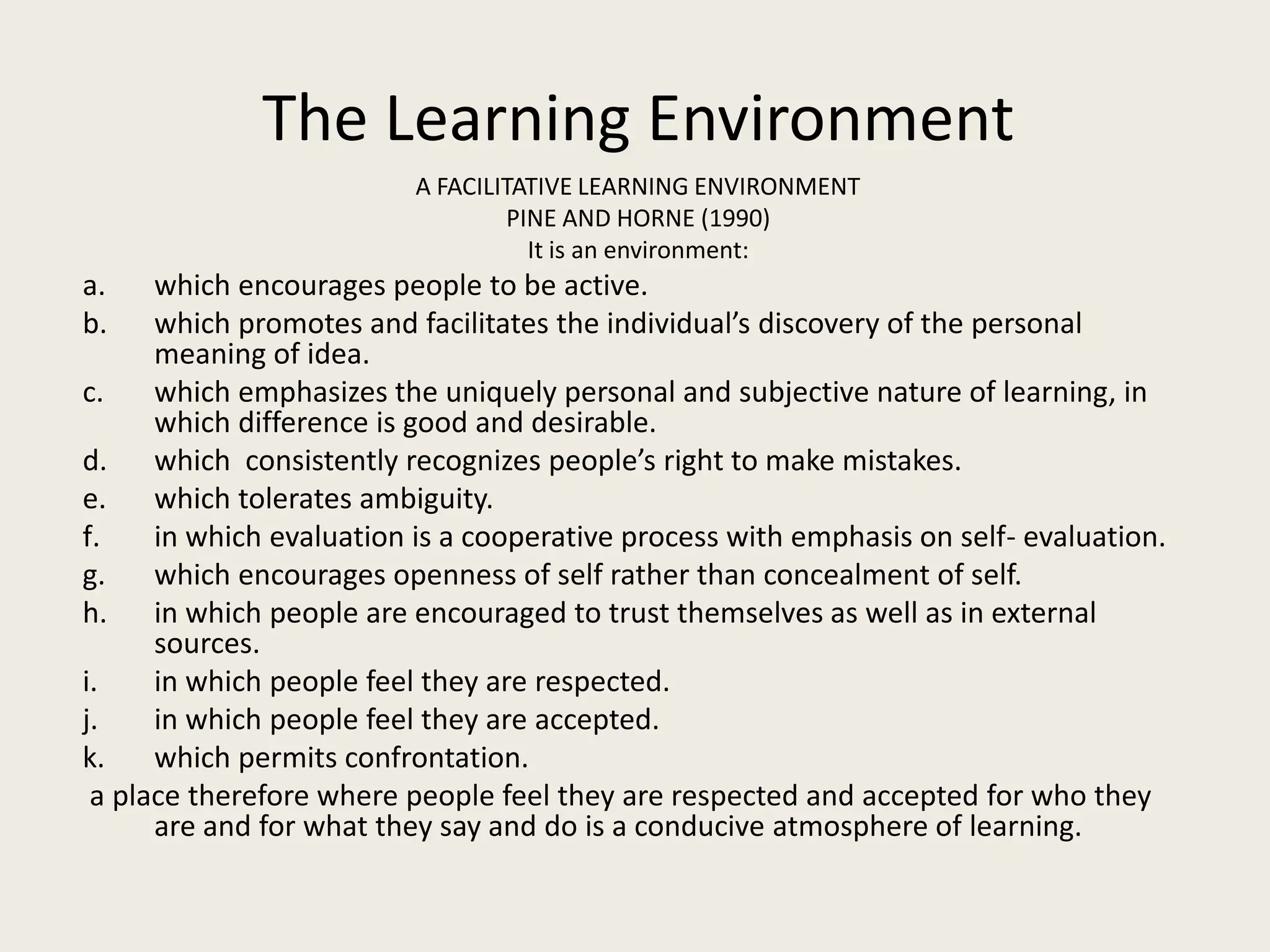 The Learning Environment
                          A FACILITATIVE LEARNING ENVIRONMENT
                                  PINE AND HORNE (1990)
                                    It is an environment:
a.    which encourages people to be active.
b.    which promotes and facilitates the individual’s discovery of the personal
      meaning of idea.
c.    which emphasizes the uniquely personal and subjective nature of learning, in
      which difference is good and desirable.
d. which consistently recognizes people’s right to make mistakes.
e.    which tolerates ambiguity.
f.    in which evaluation is a cooperative process with emphasis on self- evaluation.
g.    which encourages openness of self rather than concealment of self.
h. in which people are encouraged to trust themselves as well as in external
      sources.
i.    in which people feel they are respected.
j.    in which people feel they are accepted.
k.    which permits confrontation.
 a place therefore where people feel they are respected and accepted for who they
      are and for what they say and do is a conducive atmosphere of learning.
 