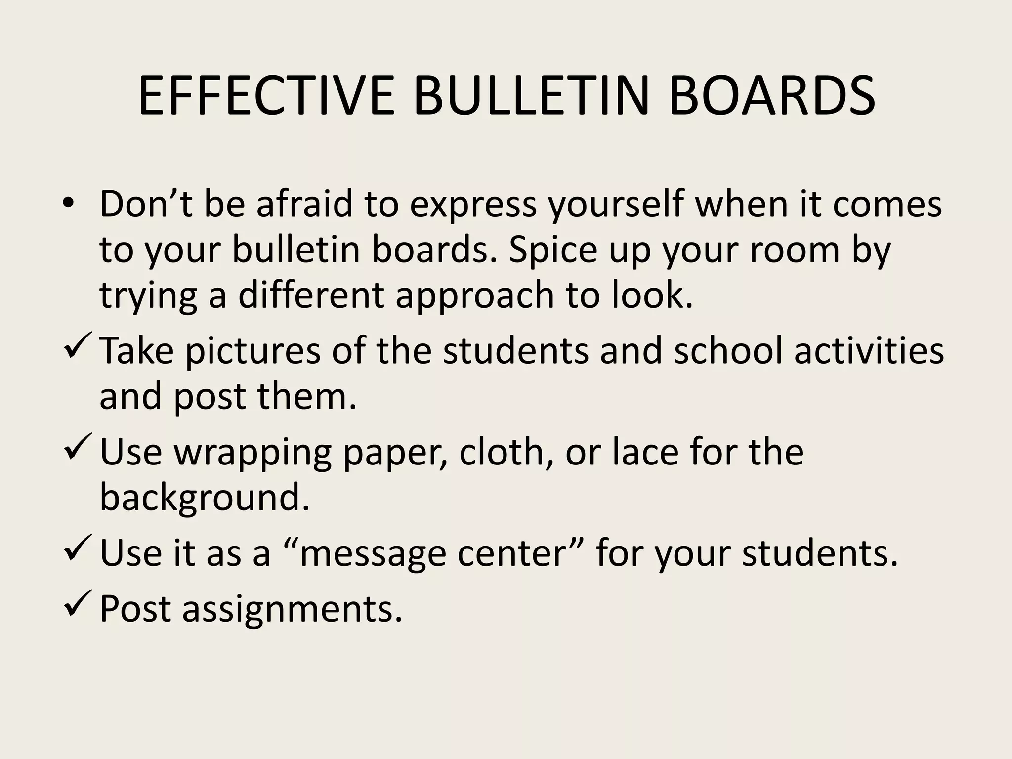 EFFECTIVE BULLETIN BOARDS
• Don’t be afraid to express yourself when it comes
  to your bulletin boards. Spice up your room by
  trying a different approach to look.
 Take pictures of the students and school activities
  and post them.
 Use wrapping paper, cloth, or lace for the
  background.
 Use it as a “message center” for your students.
 Post assignments.
 