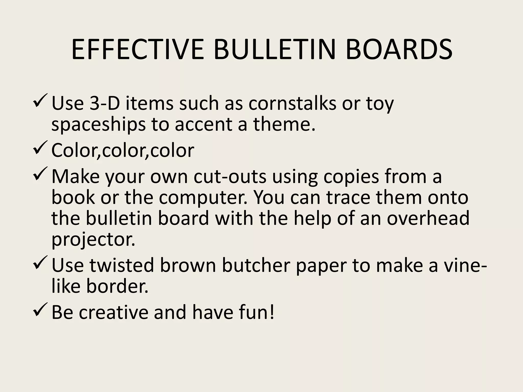 EFFECTIVE BULLETIN BOARDS
 Use 3-D items such as cornstalks or toy
  spaceships to accent a theme.
 Color,color,color
 Make your own cut-outs using copies from a
  book or the computer. You can trace them onto
  the bulletin board with the help of an overhead
  projector.
 Use twisted brown butcher paper to make a vine-
  like border.
 Be creative and have fun!
 