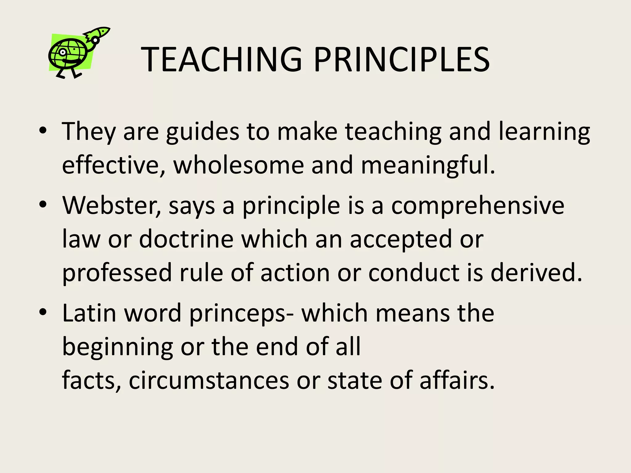 TEACHING PRINCIPLES
• They are guides to make teaching and learning
  effective, wholesome and meaningful.
• Webster, says a principle is a comprehensive
  law or doctrine which an accepted or
  professed rule of action or conduct is derived.
• Latin word princeps- which means the
  beginning or the end of all
  facts, circumstances or state of affairs.
 