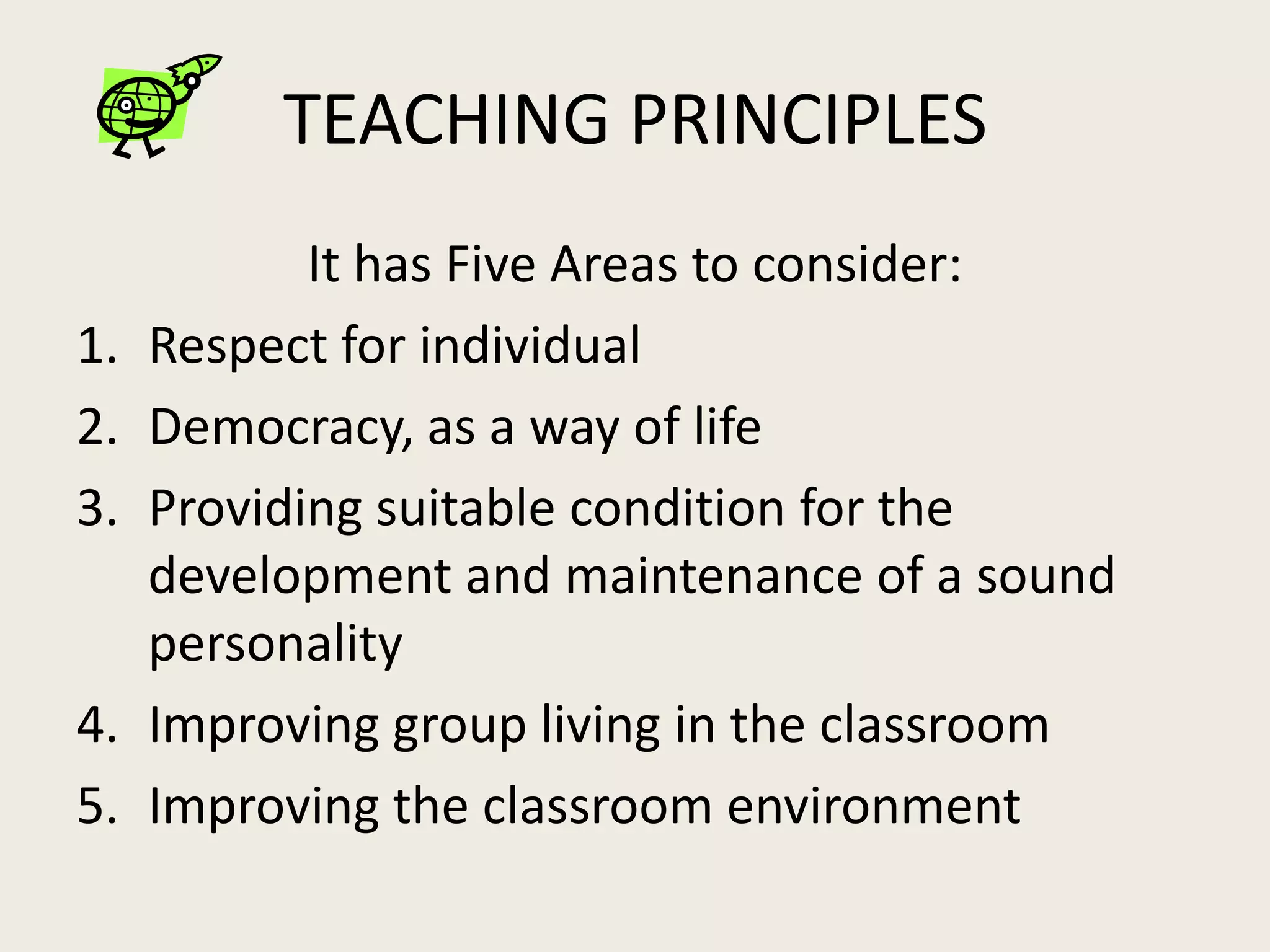 TEACHING PRINCIPLES
            It has Five Areas to consider:
1.   Respect for individual
2.   Democracy, as a way of life
3.   Providing suitable condition for the
     development and maintenance of a sound
     personality
4.   Improving group living in the classroom
5.   Improving the classroom environment
 