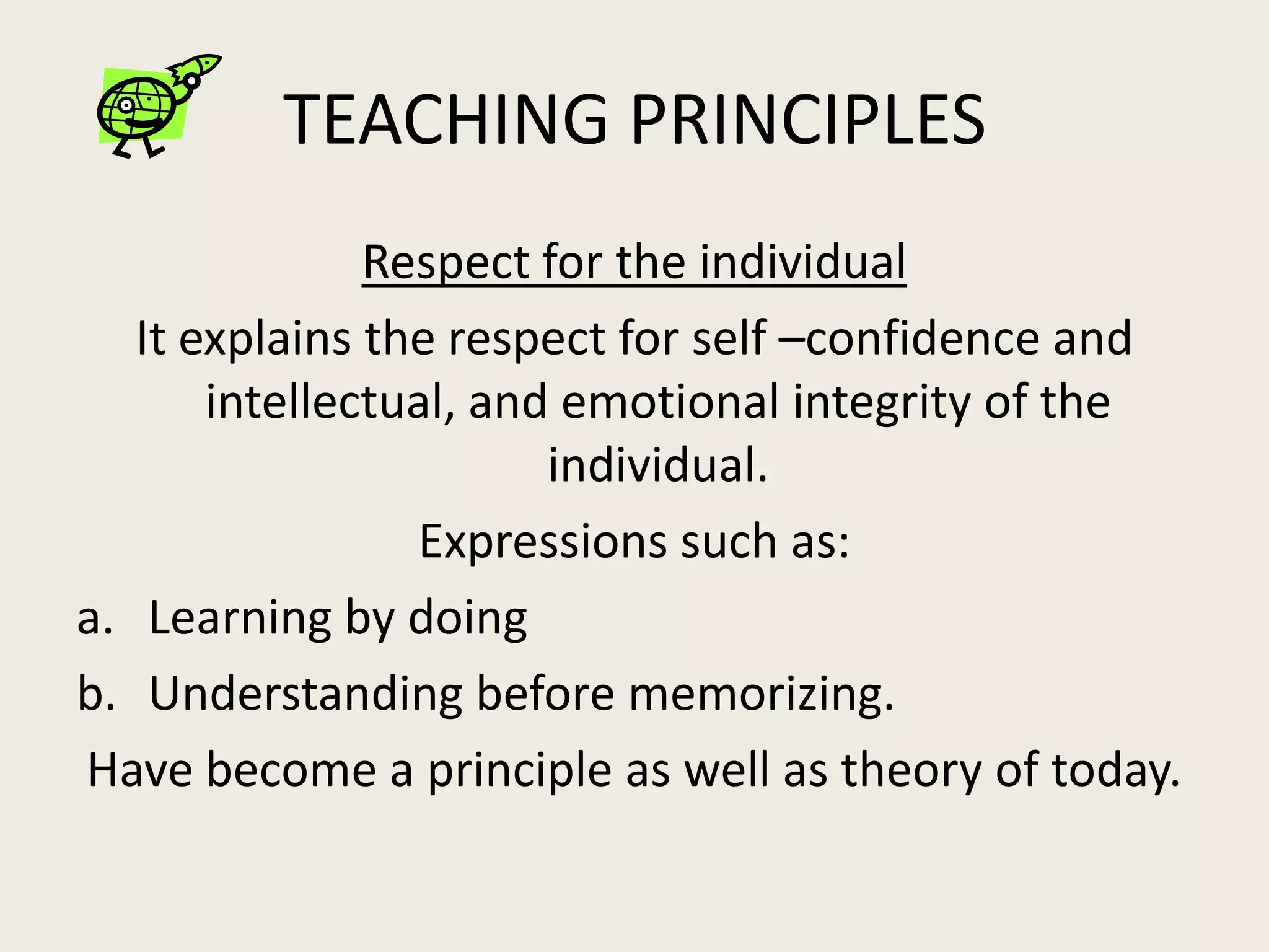 TEACHING PRINCIPLES
               Respect for the individual
   It explains the respect for self –confidence and
       intellectual, and emotional integrity of the
                        individual.
                 Expressions such as:
a. Learning by doing
b. Understanding before memorizing.
Have become a principle as well as theory of today.
 