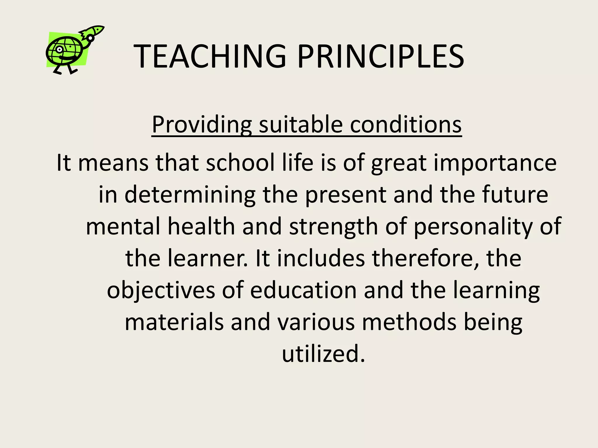 TEACHING PRINCIPLES
         Providing suitable conditions
It means that school life is of great importance
    in determining the present and the future
   mental health and strength of personality of
       the learner. It includes therefore, the
     objectives of education and the learning
       materials and various methods being
                        utilized.
 