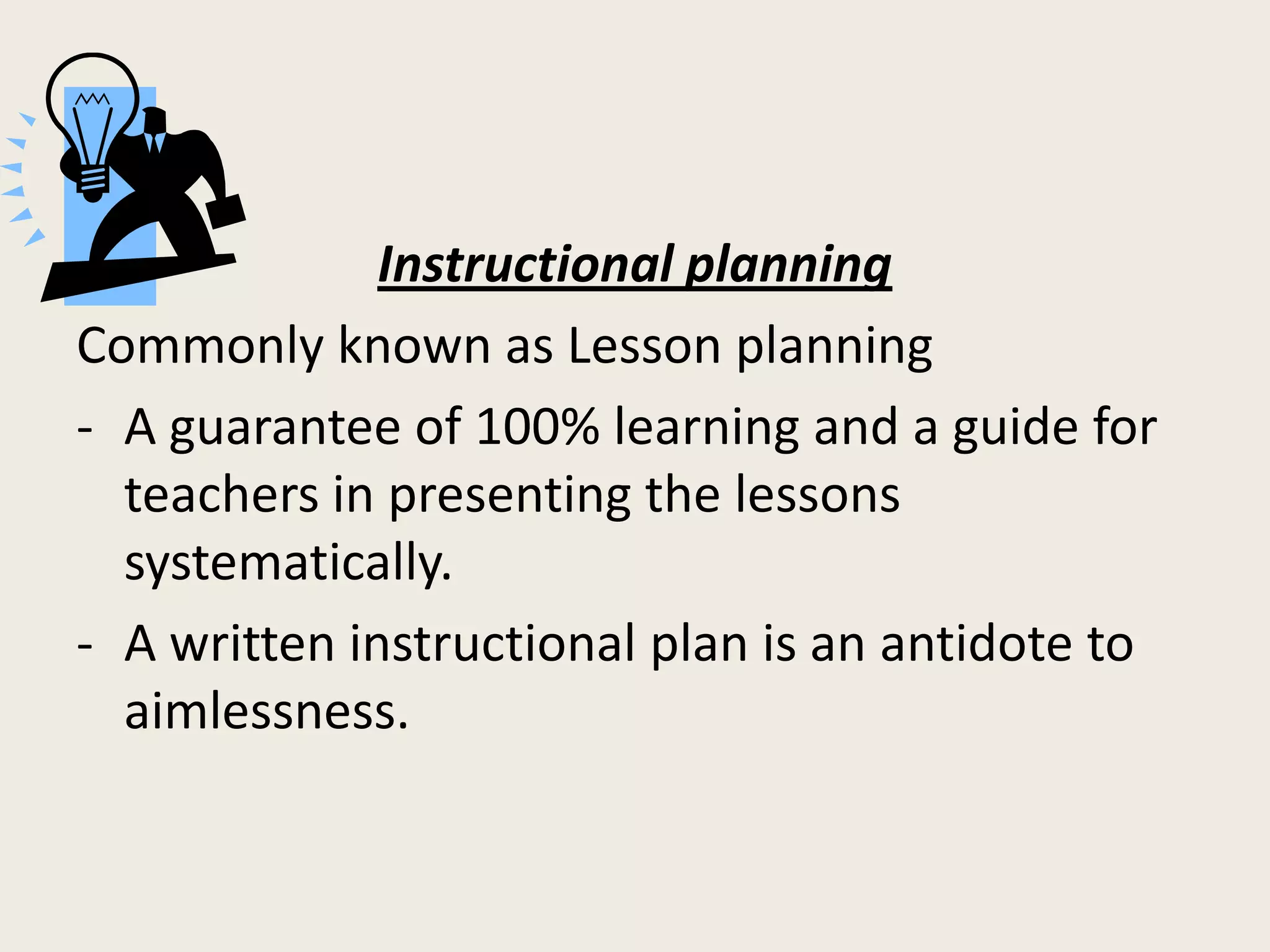 Instructional planning
Commonly known as Lesson planning
- A guarantee of 100% learning and a guide for
  teachers in presenting the lessons
  systematically.
- A written instructional plan is an antidote to
  aimlessness.
 