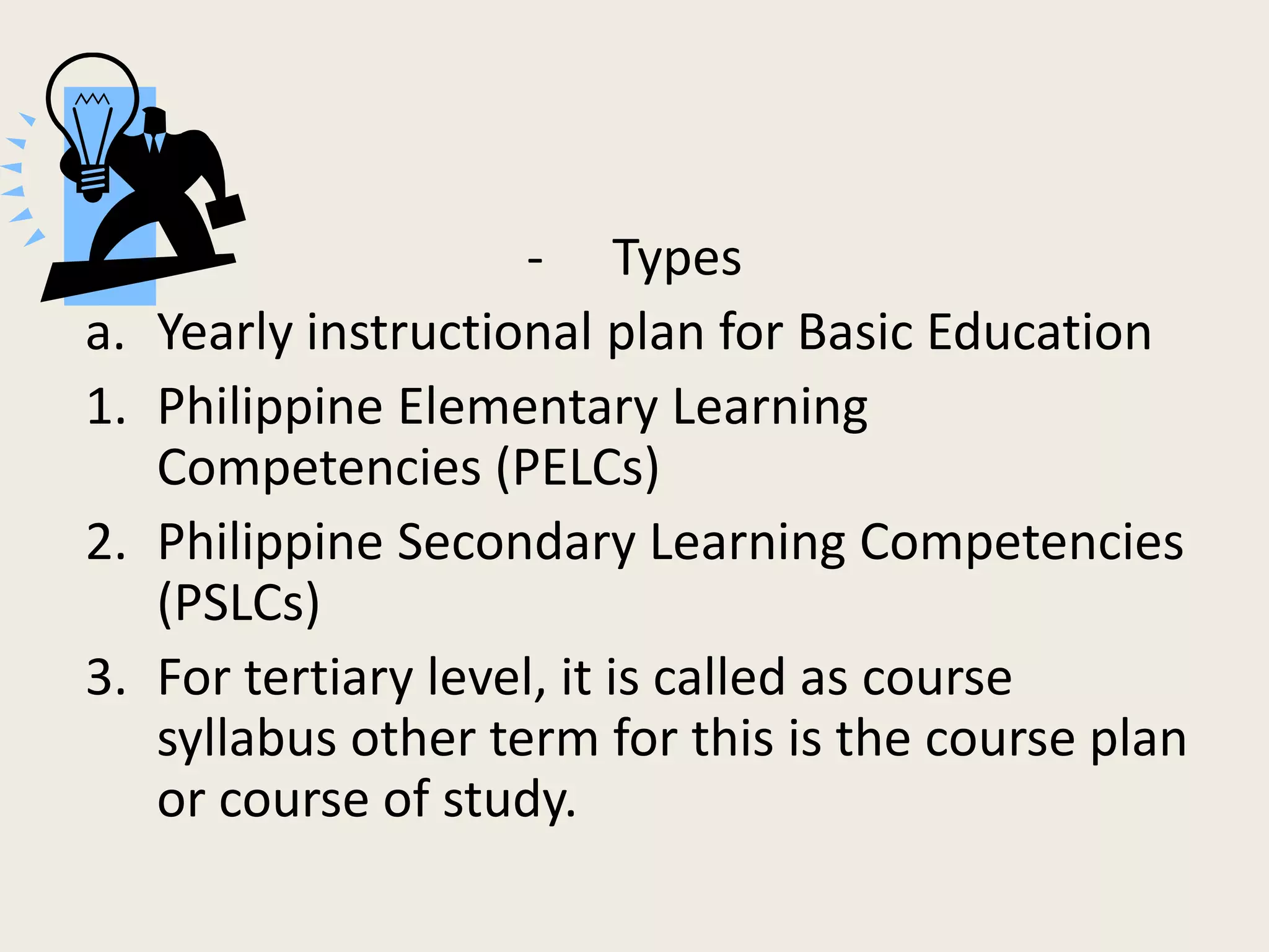 - Types
a.   Yearly instructional plan for Basic Education
1.   Philippine Elementary Learning
     Competencies (PELCs)
2.   Philippine Secondary Learning Competencies
     (PSLCs)
3.   For tertiary level, it is called as course
     syllabus other term for this is the course plan
     or course of study.
 