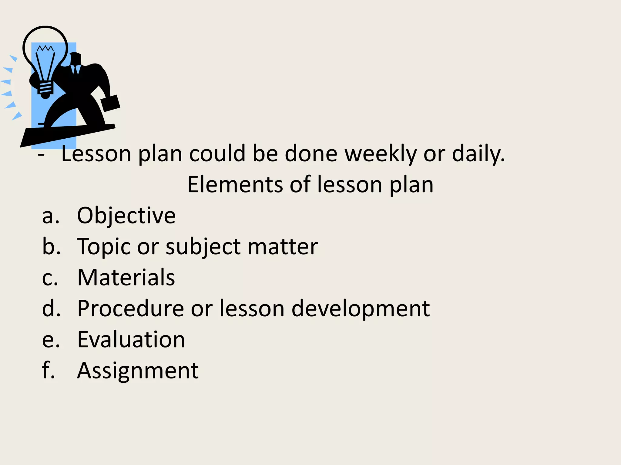 -
- Lesson plan could be done weekly or daily.
               Elements of lesson plan
 a. Objective
 b. Topic or subject matter
 c. Materials
 d. Procedure or lesson development
 e. Evaluation
 f. Assignment
 