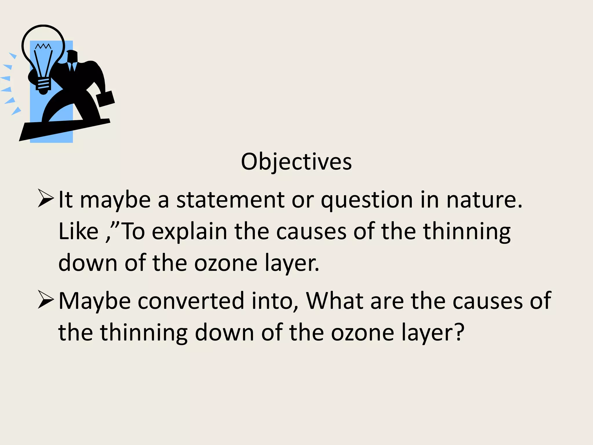 -
                    Objectives
It maybe a statement or question in nature.
 Like ,”To explain the causes of the thinning
 down of the ozone layer.
Maybe converted into, What are the causes of
 the thinning down of the ozone layer?
 