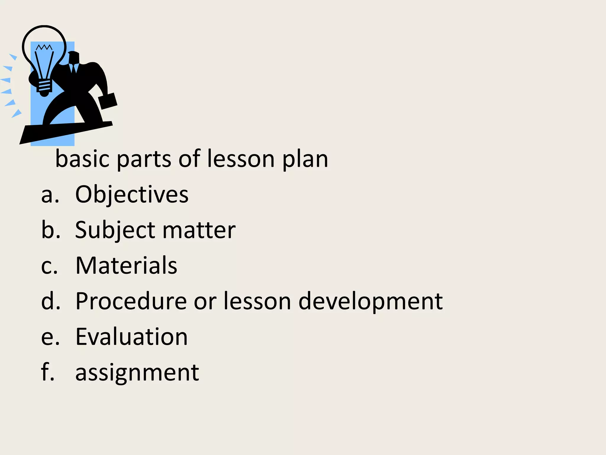 basic parts of lesson plan
a. Objectives
b. Subject matter
c. Materials
d. Procedure or lesson development
e. Evaluation
f. assignment
 