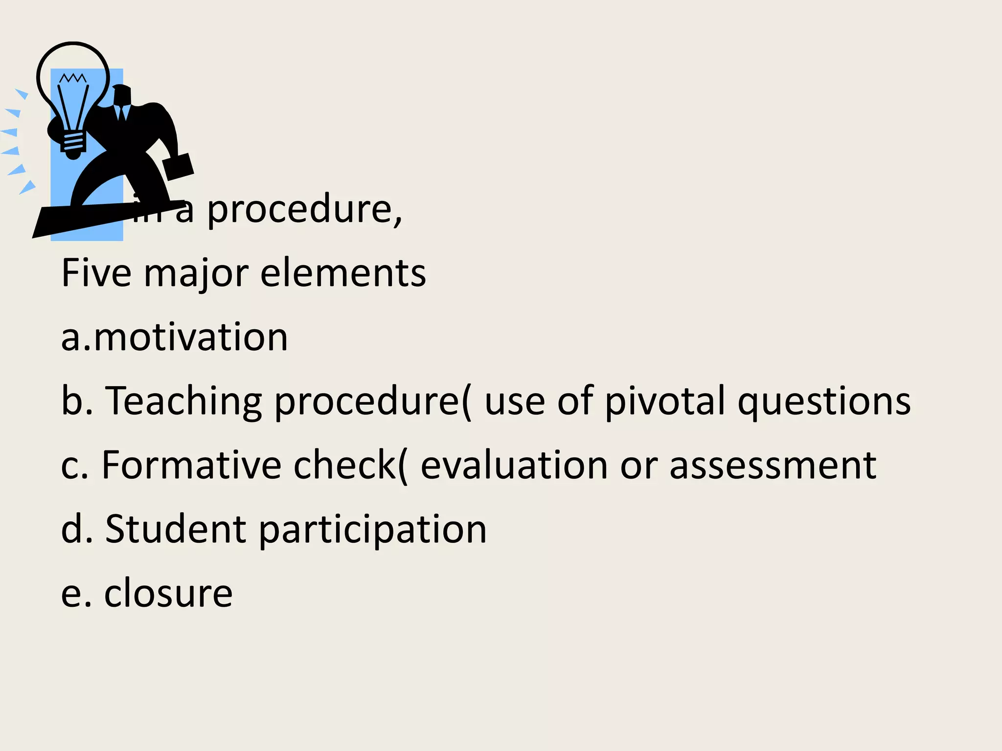 in a procedure,
Five major elements
a.motivation
b. Teaching procedure( use of pivotal questions
c. Formative check( evaluation or assessment
d. Student participation
e. closure
 